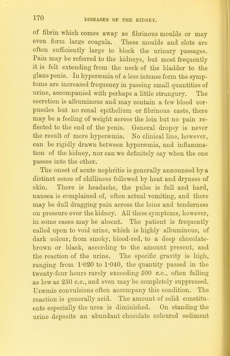 of fibrin which comes away as fibrinous moulds or may even form large coagula. These moulds and clots are often sufficiently large to block the urinary passages. Pain may be referred to the kidneys, but most frequently it is felt extending from the neck of the bladder to the glans penis. In hypersemia of a less intense form the symp- toms are increased frequency in passing small quantities of urine, accompanied with perhaps a little strangury. The secretion is albuminous and may contain a few blood cor- puscles but no renal epithelium or fibrinous casts, there may be a feehng of weight across the loin but no pain re- flected to the end of the penis. General dropsy is never the result of mere hyperaamia. No chnical line, however, can be rigidly drawn between hyperasmia, and inflamma- tion of the kidney, nor can we definitely say when the one passes into the other. The onset of acute nephritis is generally announced by a distinct sense of chilliness followed by heat and dryness of skin. There is headache, the pulse is full and hard, nausea is complained of, often actual vomiting, and there may be dull dragging pain across the loins and tenderness on pressure over the kidney. All these symptoms, however, in some cases may be absent. The patient is frequently called upon to void urine, which is highly albuminous, of dark colour, from smoky, blood-red, to a deep chocolate- brown or black, according to the amount present, and the reaction of the urine. The specific gravity is high, ranging from 1-020 to 1-040, the quantity passed in the twenty-four hours rarely exceeding 500 c.c, often falling as low as 250 c.c, and even may be completely suppressed. UrsBmic convulsions often accompany this condition. The reaction is generally acid. The amount of solid constitu- ents especially the urea is diminished. On standing the urine deposits an abundant chocolate coloured sediment