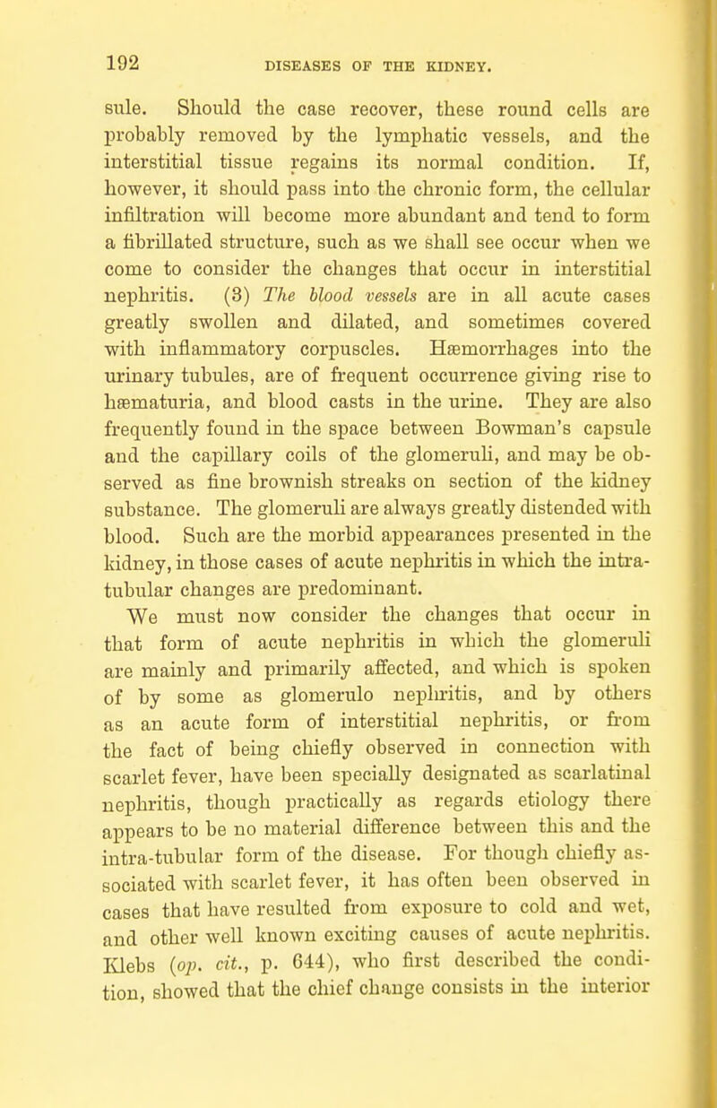 sule. Should the case recover, these round cells are l^robahly removed by the lymphatic vessels, and the interstitial tissue regains its normal condition. If, however, it should pass into the chronic form, the cellular infiltration will become more abundant and tend to form a fibrillated structure, such as we shall see occur when we come to consider the changes that occur in interstitial nephritis. (3) The blood vessels are in all acute cases greatly swollen and dilated, and sometimes covered with inflammatory corpuscles. HsBmorrhages into the urinary tubules, are of frequent occurrence giving rise to hsematuria, and blood casts in the urine. They are also frequently found in the space between Bowman's capsule and the capillary coils of the glomeruh, and may be ob- served as fine brownish streaks on section of the kidney substance. The glomeruli are always greatly distended with blood. Such are the morbid appearances presented in the kidney, in those cases of acute neijhritis in which the intra- tubular changes are predominant. We must now consider the changes that occur in that form of acute nephritis in which the glomeruh are mainly and primarily affected, and which is spoken of by some as glomerulo nephritis, and by others as an acute form of interstitial nephritis, or from the fact of being chiefly observed in connection with scarlet fever, have been specially designated as scarlatinal nephritis, though practically as regards etiology there appears to be no material difference between this and the intra-tubular form of the disease. For though chiefly as- sociated with scarlet fever, it has often been observed in cases that have resulted fi-om exposure to cold and wet, and other well known exciting causes of acute nephritis. IQebs {op. cit., p. 644), who first described the condi- tion, showed that the chief change consists in the interior