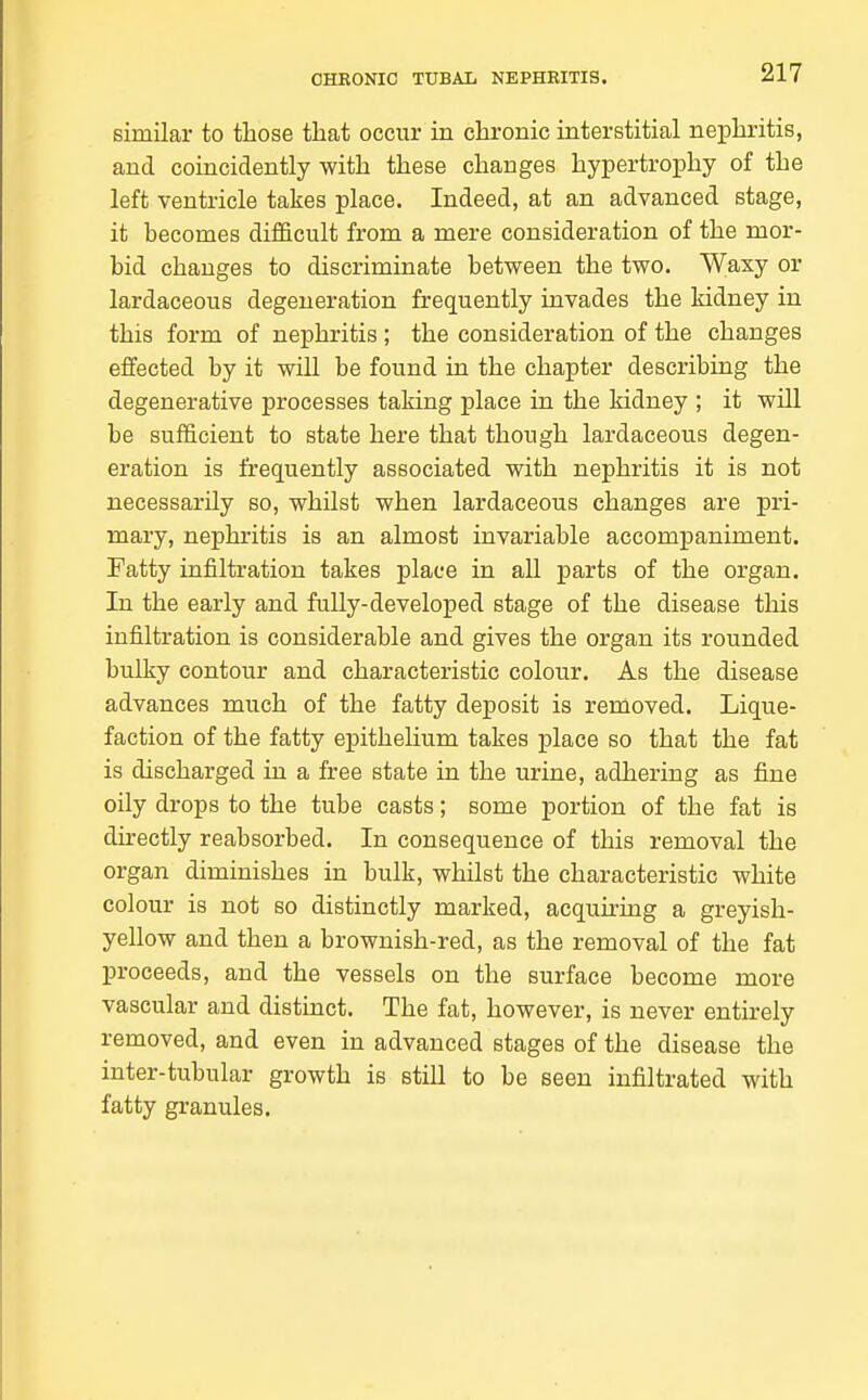 similar to those that occur in chronic interstitial nei^hritis, and coincidently with these changes hypertroiDhy of the left ventricle takes place. Indeed, at an advanced stage, it becomes difficult from a mere consideration of the mor- bid changes to discriminate between the two. Waxy or lardaceous degeneration frequently invades the kidney in this form of nephritis ; the consideration of the changes effected by it will be found in the chapter describing the degenerative processes taking place in the kidney ; it will be sufficient to state here that though lardaceous degen- eration is frequently associated with nephritis it is not necessarily so, whilst when lardaceous changes are pri- mary, nephritis is an almost invariable accompaniment. Fatty infiltration takes place in all parts of the organ. In the early and fully-developed stage of the disease this infiltration is considerable and gives the organ its rounded bulky contour and characteristic colour. As the disease advances much of the fatty deposit is removed. Lique- faction of the fatty epithelium takes place so that the fat is discharged in a free state in the urine, adhering as fine oily drops to the tube casts; some portion of the fat is directly reabsorbed. In consequence of this removal the organ diminishes in bulk, whilst the characteristic white colour is not so distinctly marked, acquiring a greyish- yellow and then a brownish-red, as the removal of the fat proceeds, and the vessels on the surface become more vascular and distinct. The fat, however, is never entirely removed, and even in advanced stages of the disease the inter-tubular growth is still to be seen infiltrated with fatty granules.