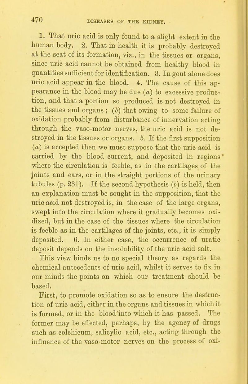 1. That nric acid is only found to a slight extent in the human body. 2. That in health it is probably destroyed at the seat of its formation, viz., in the tissues or organs, since uric acid cannot be obtained from healthy blood in quantities sufficient for identification. 3. In gout alone does uric acid appear in the blood. 4. The cause of this ap- pearance in the blood may be due (a) to excessive produc- tion, and that a portion so produced is not destroyed in the tissues and organs ; (b) that owing to some failure of oxidation probably from disturbance of innervation acting through the vaso-motor nerves, the uric acid is not de- stroyed in the tissues or organs. 5. If the first supposition (a) is accepted then we must suppose that the uric acid is carried by the blood current, and deposited in regions* where the circulation is feeble, as in the cartilages of the joints and ears, or in the straight portions of the urinary tubules (p. 231). If the second hypothesis (b) is held, then an explanation must be sought in the supposition, that the uric acid not destroyed is, in the case of the large organs, swept into the circulation where it gradually becomes oxi- dized, but in the case of the tissues where the circulation is feeble as in the cartilages of the joints, etc., it is simply deposited. 6. In either case, the occurrence of uratio deposit depends on the insolubility of the uric acid salt. This view binds us to no special theory as regards the chemical antecedents of uric acid, whilst it serves to fix in our minds the points on which our treatment should be based. First, to promote oxidation so as to ensure the destruc- tion of uric acid, either in the organs and tissues in which it is formed, or in the blood into which it has passed. The former may be effected, perhaps, by the agency of drugs such as colchicum, salicylic acid, etc., acting through the influence of the vaso-motor nerves on the process of oxi-