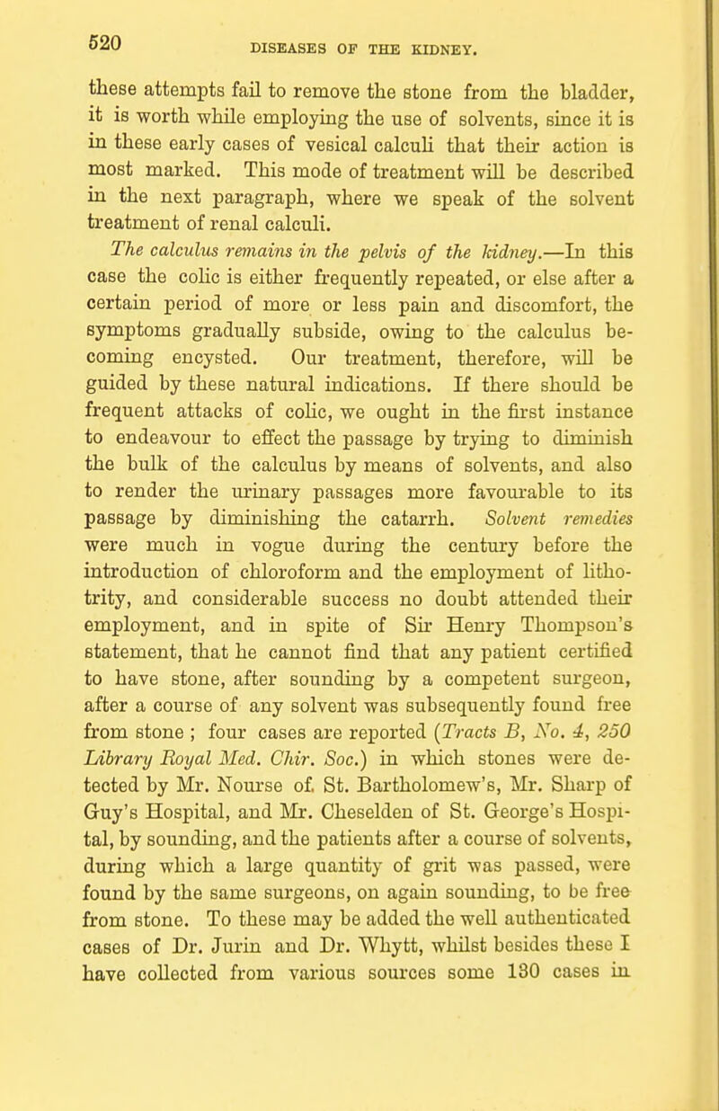 DISEASES OF THE KIDNEY. these attempts fail to remove the stone from the bladder, it is worth while employing the use of solvents, since it is in these early cases of vesical calcuU that their action is most marked. This mode of treatment wiU be described in the next paragraph, where we speak of the solvent treatment of renal calculi. The calculus remains in the pelvis of the kidney.—In this case the cohc is either frequently repeated, or else after a certain period of more or less pain and discomfort, the symptoms gradually subside, owing to the calculus be- coming encysted. Our treatment, therefore, will be guided by these natural indications. If there should be frequent attacks of cohc, we ought in the first instance to endeavour to effect the passage by trying to diminish the bulk of the calculus by means of solvents, and also to render the urinary passages more favourable to its passage by diminishing the catarrh. Solvent remedies were much in vogue during the century before the introduction of chloroform and the employment of litho- trity, and considerable success no doubt attended their employment, and in spite of Sir Henry Thompson's statement, that he cannot find that any patient certified to have stone, after sounding by a competent surgeon, after a course of any solvent was subsequently found free from stone ; four cases are reported (Tracts B, No. 4, 250 Library Royal Med. Chir. Soc.) in which stones were de- tected by Mr. Nourse of St. Bartholomew's, Mr. Sharp of Guy's Hospital, and Mr. Cheselden of St. George's Hospi- tal, by sounding, and the patients after a course of solvents, during which a large quantity of grit was passed, were found by the same surgeons, on again sounding, to be free from stone. To these may be added the well authenticated cases of Dr. Jurin and Dr. Whytt, whilst besides these I have collected from various sources some 130 cases iii