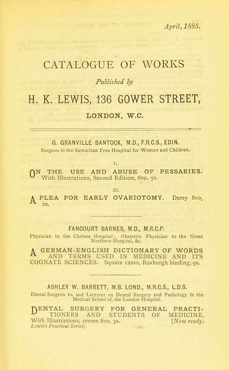 April, 1885. CATALOGUE OF WORKS PuUished by H. K. LEWIS, 136 GOWER STREET, LONDON, W.C. G. GRANVILLE BANTOCK, M.D., F.R.C.S., EDIN. Surgeon to the Samaritan Free Hospital for Women and Children. I. AN THE USE AND ABUSE OF PESSARIES. ^ With Illustrations, Second Edition, 8vo, 5s. II. A PLEA FOR EARLY OVARIOTOMY. Demy 8vo, 2S. FANCOURT BARNES, M.D., M.R.G.P. Physician to the Chelsea Hospital ; Obstetric Physician to the Great Northern Hospital, &c. A GERMAN-ENGLISH DICTIONARY OF WORDS AND TERMS USED IN MEDICINE AND ITS COGNATE SCIENCES. Square i2mo, Roxburgh binding, gs. ASHLEY W. BARRETT, M.B. LOND., M.R.C.S., L.D.S. Dental Surgeon to, and Lecturer on Dental Surgery and Pathology in the Medical School of, the London Hospital. TVENTAL SURGERY FOR GENERAL PRACTI- ^ TIONERS AND STUDENTS OF MEDICINE. With Illustrations, crown 8vo, 3s. [Now ready. Lewis's Practical Series]. .^v-.