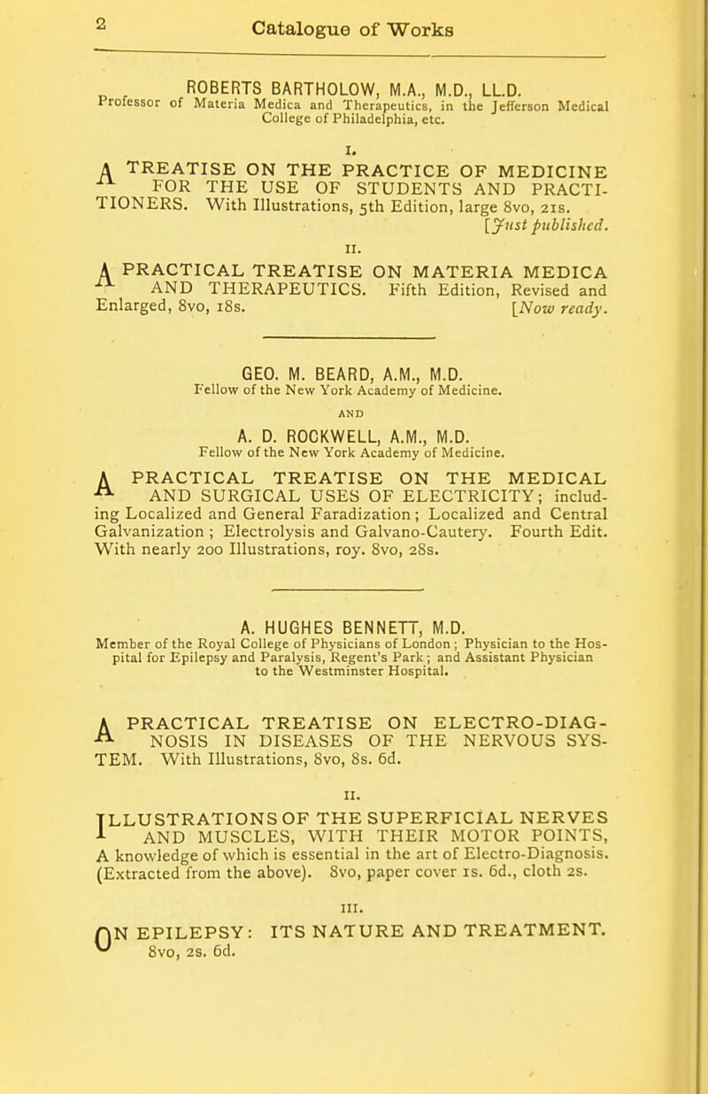 ROBERTS BARTHOLOW, M.A., M.D., LLD. Professor of Materia Medica and Therapeutics, in the Jefferson Medical College of Philadelphia, etc. A TREATISE ON THE PRACTICE OF MEDICINE ■^^ FOR THE USE OF STUDENTS AND PRACTI- TIONERS. With Illustrations, 5th Edition, large 8vo, 21s. [ynst published. II. A PRACTICAL TREATISE ON MATERIA MEDICA ■^^ AND THERAPEUTICS. Fifth Edition, Revised and Enlarged, 8vo, i8s. [Now ready. GEO. M. BEARD, A.M., M.D. I^'ellow of the New York Academy of Medicine. AND A. D. ROCKWELL, A.M., M.D. Fellow of the New York Academy of Medicine. A PRACTICAL TREATISE ON THE MEDICAL AND SURGICAL USES OF ELECTRICITY; includ- ing Localized and General Faradization; Localized and Central Galvanization ; Electrolysis and Galvano-Cautery. Fourth Edit. With nearly 200 Illustrations, roy. 8vo, 28s. A. HUGHES BENNETT, M.D. Member of the Royal College of Physicians of London; Physician to the Hos- pital for Epilepsy and Paralysis, Regent's Park ; and Assistant Physician to the Westminster Hospital. APRACTICAL TREATISE ON ELECTRO-DIAG- NOSIS IN DISEASES OF THE NERVOUS SYS- TEM. With Illustrations, 8vo, 8s. 6d. II. ILLUSTRATIONS OF THE SUPERFICIAL NERVES AND MUSCLES, WITH THEIR MOTOR POINTS, A knowledge of which is essential in the art of Electro-Diagnosis. (Extracted from the above). 8vo, paper cover is. 6d., cloth 2S. III. fjN EPILEPSY: ITS NATURE AND TREATMENT. ^ 8vo, 2S. 6d.