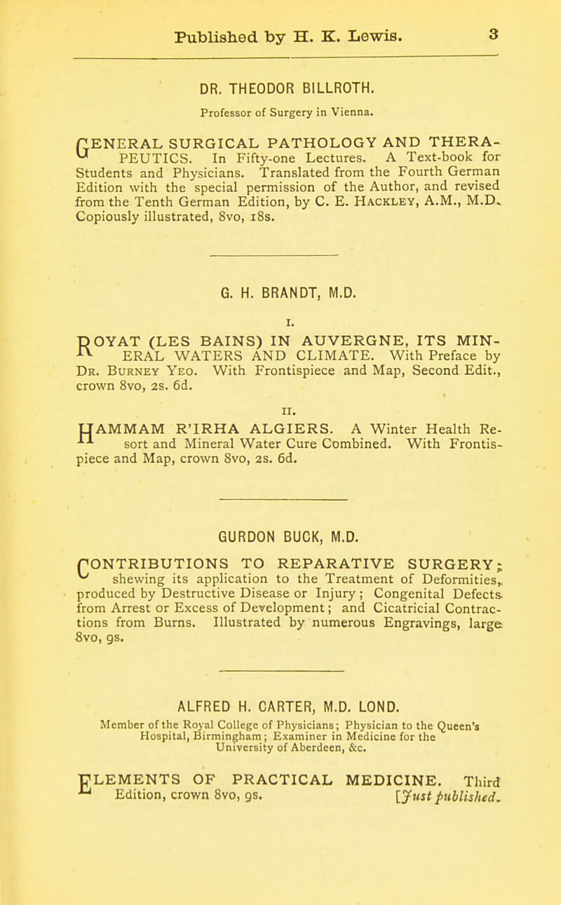 DR. THEODOR BILLROTH. Professor of Surgery in Vienna. fLENERAL SURGICAL PATHOLOGY AND THERA- ^ PEUTICS. In Fifty-one Lectures. A Text-book for Students and Physicians. Translated from the Fourth German Edition with the special permission of the Author, and revised from the Tenth German Edition, by C. E. Hackley, A.M., M.D. Copiously illustrated, 8vo, i8s. G. H. BRANDT, M.D. I. ROYAT (LES BAINS) IN AUVERGNE, ITS MIN- ERAL WATERS AND CLIMATE. With Preface by Dr. Burney Yeo. With Frontispiece and Map, Second Edit., crown 8vo, 2S. 6d. n. UAMMAM R'IRHA ALGIERS. A Winter Health Re- sort and Mineral Water Cure Combined. With Frontis- piece and Map, crown 8vo, 2S, 6d. GURDON BUCK, M.D. CONTRIBUTIONS TO REPARATIVE SURGERY; ^ shewing its application to the Treatment of Deformities,, produced by Destructive Disease or Injury ; Congenital Defects, from Arrest or Excess of Development; and Cicatricial Contrac- tions from Burns. Illustrated by numerous Engravings, large 8vo, gs. ALFRED H. CARTER, M.D. LOND. Member of the Royal College of Physicians; Physician to the Queen's Hospital, Birmingham ; Examiner in Medicine for the University of Aberdeen, &c. ELEMENTS OF PRACTICAL MEDICINE. Third Edition, crown 8vo, gs. [jfust published.
