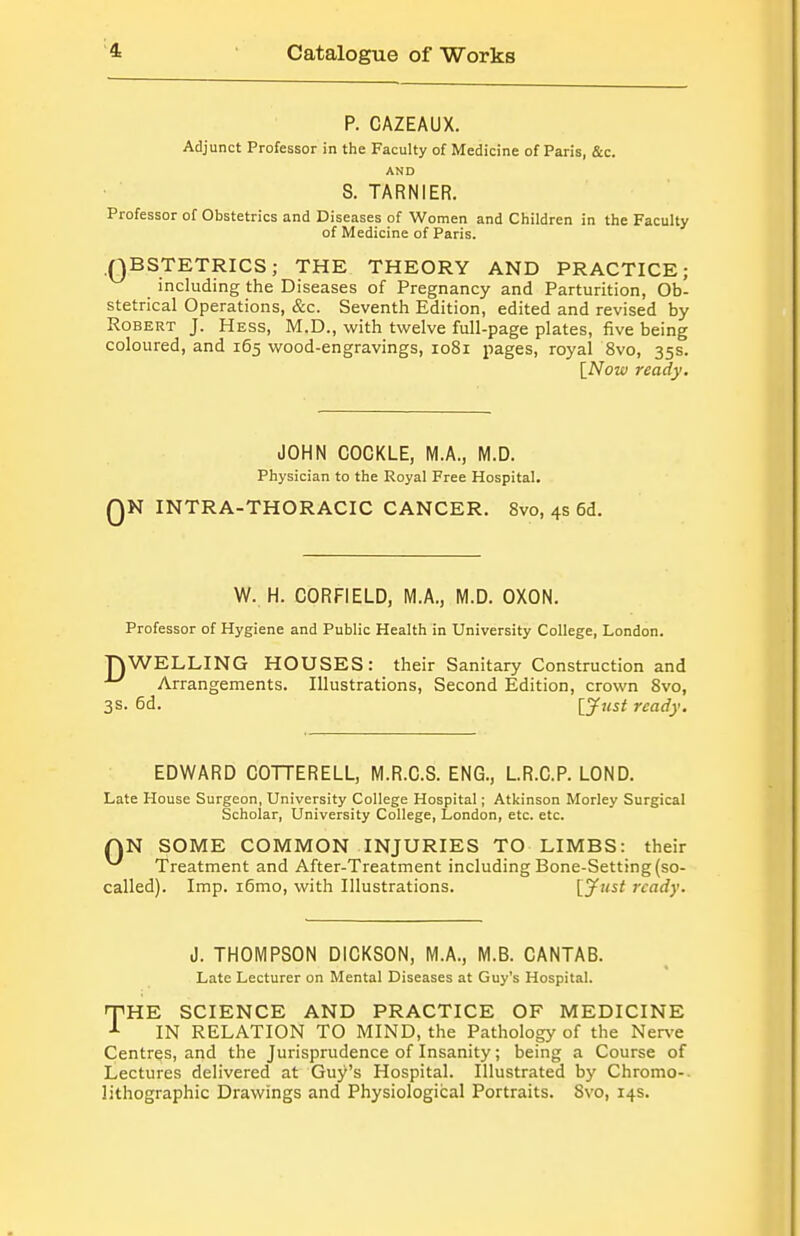 P. CAZEAUX. Adjunct Professor in the Faculty of Medicine of Paris, &c. AND S. TARNIER. Professor of Obstetrics and Diseases of Women and Children in the Faculty of Medicine of Paris. QBSTETRICS; THE THEORY AND PRACTICE; including the Diseases of Pregnancy and Parturition, Ob- stetrical Operations, &c. Seventh Edition, edited and revised by Robert J. Hess, M.D., with twelve full-page plates, five being coloured, and 165 wood-engravings, 1081 pages, royal 8vo, 35s. \_Now ready. JOHN COCKLE, M.A., M.D. Physician to the Royal Free Hospital. QN INTRA-THORACIC CANCER. 8vo, 4s 6d. W. H. CORFIELD, M.A., M.D. OXON. Professor of Hygiene and Public Health in University College, London. nWELLING HOUSES: their Sanitary Construction and ^ Arrangements. Illustrations, Second Edition, crown 8vo, 3s. 6d. Ijfjist ready. EDWARD COTTERELL, M.R.C.S. ENG., LR.C.P. LOND. Late House Surgeon, University College Hospital; Atkinson Morley Surgical Scholar, University College, London, etc. etc. QN SOME COMMON INJURIES TO LIMBS: their Treatment and After-Treatment including Bone-Setting (so- called). Imp. i6mo, with Illustrations. [yust ready. J. THOMPSON DICKSON, M.A., M.B. CANTAB. Late Lecturer on Mental Diseases at Guy's Hospital. TiHE SCIENCE AND PRACTICE OF MEDICINE IN RELATION TO MIND, the Pathology of the Ner\'e Centres, and the Jurisprudence of Insanity; being a Course of Lectures delivered at Guy's Hospital. Illustrated by Chromo-. lithographic Drawings and Physiological Portraits. 8vo, 14s.