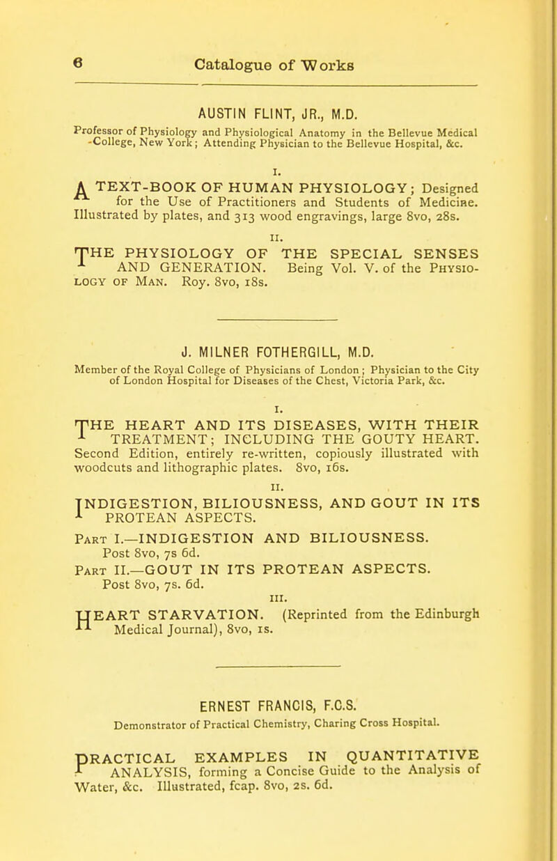 AUSTIN FLINT, JR., M.D. Professor of Physiology and Physiological Anatomy in the Bellevue Medical -College, New York ; Attending Physician to the Bellevue Hospital, &c. A TEXT-BOOK OF HUMAN PHYSIOLOGY; Designed for the Use of Practitioners and Students of Mediciae. Illustrated by plates, and 313 wood engravings, large 8vo, 28s. II. HTHE PHYSIOLOGY OF THE SPECIAL SENSES AND GENERATION. Being Vol. V. of the Physio- logy OF Man. Roy. Svo, 18s. J. MILNER FOTHERGILL, M.D. Member of the Royal College of Physicians of London ; Physician to the City of London Hospital for Diseases of the Chest, Victoria Park, &c. I. nPHE HEART AND ITS DISEASES, WITH THEIR ^ TREATMENT; INCLUDING THE GOUTY HEART. Second Edition, entirely re-written, copiously illustrated with woodcuts and lithographic plates. Svo, i6s. II. INDIGESTION, BILIOUSNESS, AND GOUT IN ITS PROTEAN ASPECTS. Part I.—INDIGESTION AND BILIOUSNESS. Post 8vo, 7s 6d. Part II.—GOUT IN ITS PROTEAN ASPECTS. Post 8vo, 7s. 6d. III. UEART STARVATION. (Reprinted from the Edinburgh ^ Medical Journal), Svo, is. ERNEST FRANCIS, F.C.S. Demonstrator of Practical Chemistry, Charing Cross Hospital. PRACTICAL EXAMPLES IN QUANTITATIVE ^ ANALYSIS, forming a Concise Guide to the Analysis of Water, &c. Illustrated, fcap. Svo, 2S. 6d.