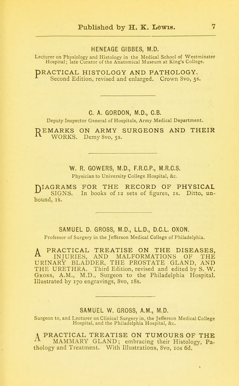 HENEAGE GIBBES, M.D. Lecturer on Physiology and Histology in the Medical School of Westminster Hospital; late Curator of the Anatomical Museum at King's College. PRACTICAL HISTOLOGY AND PATHOLOGY. Second Edition, revised and enlarged. Crown 8vo, 5s. C. A. GORDON, M.D., C.B. Deputy Inspector General of Hospitals, Army Medical Department. REMARKS ON ARMY SURGEONS AND THEIR ■■■^ WORKS. DemySvo, 5S. W. R. GOWERS, M.D., F.R.G.P., M.R.C.S. Physician to University College Hospital, &c. niAGRAMS FOR THE RECORD OF PHYSICAL SIGNS. In books of 12 sets of figures, is. Ditto, un- bound, IS. SAMUEL D. GROSS, M.D., LLD., D.C.L. OXON. Professor of Surgery in the Jefferson Medical College of Philadelphia. A PRACTICAL TREATISE ON THE DISEASES, ^ INJURIES, AND MALFORMATIONS OF THE URINARY BLADDER, THE PROSTATE GLAND, AND THE URETHRA. Third Edition, revised and edited by S. W. Gross, A.M., M.D., Surgeon to the Philadelphia Hospital. Illustrated by 170 engravings, 8vo, i8s. SAMUEL W. GROSS, A.M., M.D. Surgeon to, and Lecturer on Clinical Surgery in, the Jefferson Medical College Hospital, and the Philadelphia Hospital, &c. A PRACTICAL TREATISE ON TUMOURS OF THE -'^ MAMMARY GLAND; embracing their Histologj-, Pa- thology and Treatment. With Illustrations, Svo, los 6d.