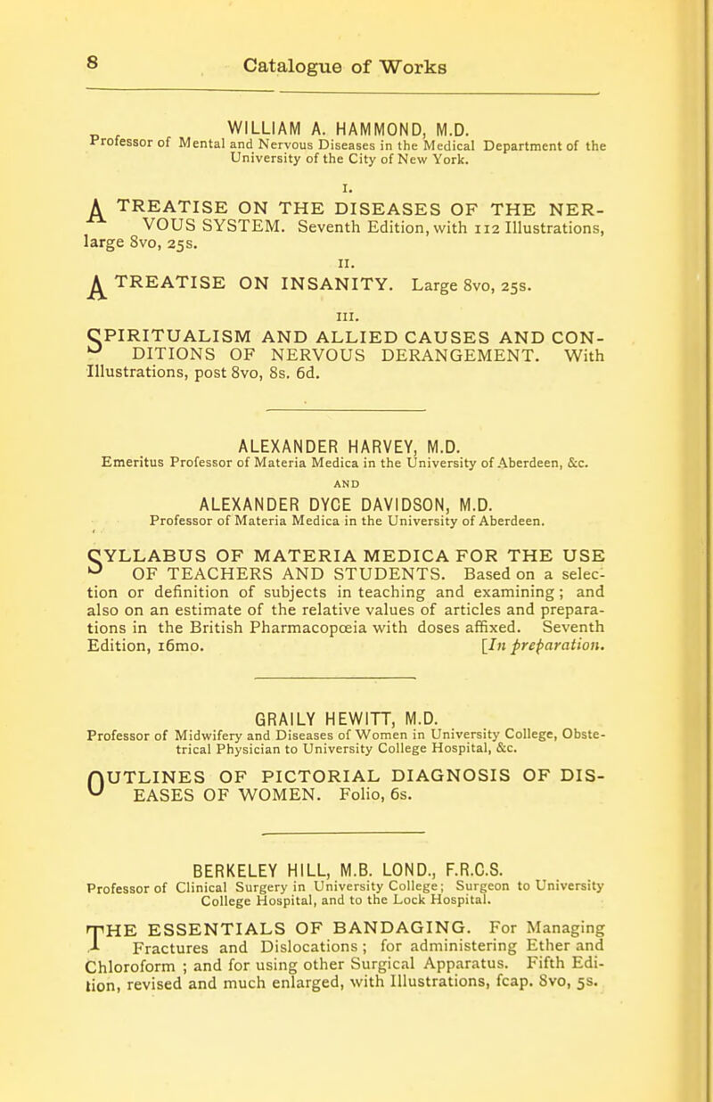 WILLIAM A. HAMMOND, M.D. Professor of Mental and Nervous Diseases in the Medical Department of the University of the City of New York. I. A TREATISE ON THE DISEASES OF THE NER- VOUS SYSTEM. Seventh Edition, with 112 Illustrations, large 8vo, 25s. n. TREATISE ON INSANITY. Large 8vo, 25s. III. CPIRITUALISM AND ALLIED CAUSES AND CON- DITIONS OF NERVOUS DERANGEMENT. With Illustrations, post 8vo, 8s. 6d. ALEXANDER HARVEY, M.D. Emeritus Professor of Materia Medica in the University of .'Aberdeen, &c. AND ALEXANDER DYCE DAVIDSON, M.D. Professor of Materia Medica in the University of Aberdeen. SYLLABUS OF MATERIA MEDICA FOR THE USE OF TEACHERS AND STUDENTS. Based on a selec- tion or definition of subjects in teaching and examining; and also on an estimate of the relative values of articles and prepara- tions in the British Pharmacopoeia with doses affixed. Seventh Edition, i6mo. II71 preparation. GRAILY HEWITT, M.D. Professor of Midwifery and Diseases of Women in University College, Obste- trical Physician to University College Hospital, &c. OUTLINES OF PICTORIAL DIAGNOSIS OF DIS- EASES OF WOMEN. Folio, 6s. BERKELEY HILL, M.B. LOND., F.R.C.S. Professor of Clinical Surgery in University College; Surgeon to University College Hospital, and to the Lock Hospital. rpHE ESSENTIALS OF BANDAGING. For Managing Fractures and Dislocations ; for administering Ether and Chloroform ; and for using other Surgical Apparatus. Fifth Edi- tion, revised and much enlarged, with Illustrations, fcap. 8vo, 5s.