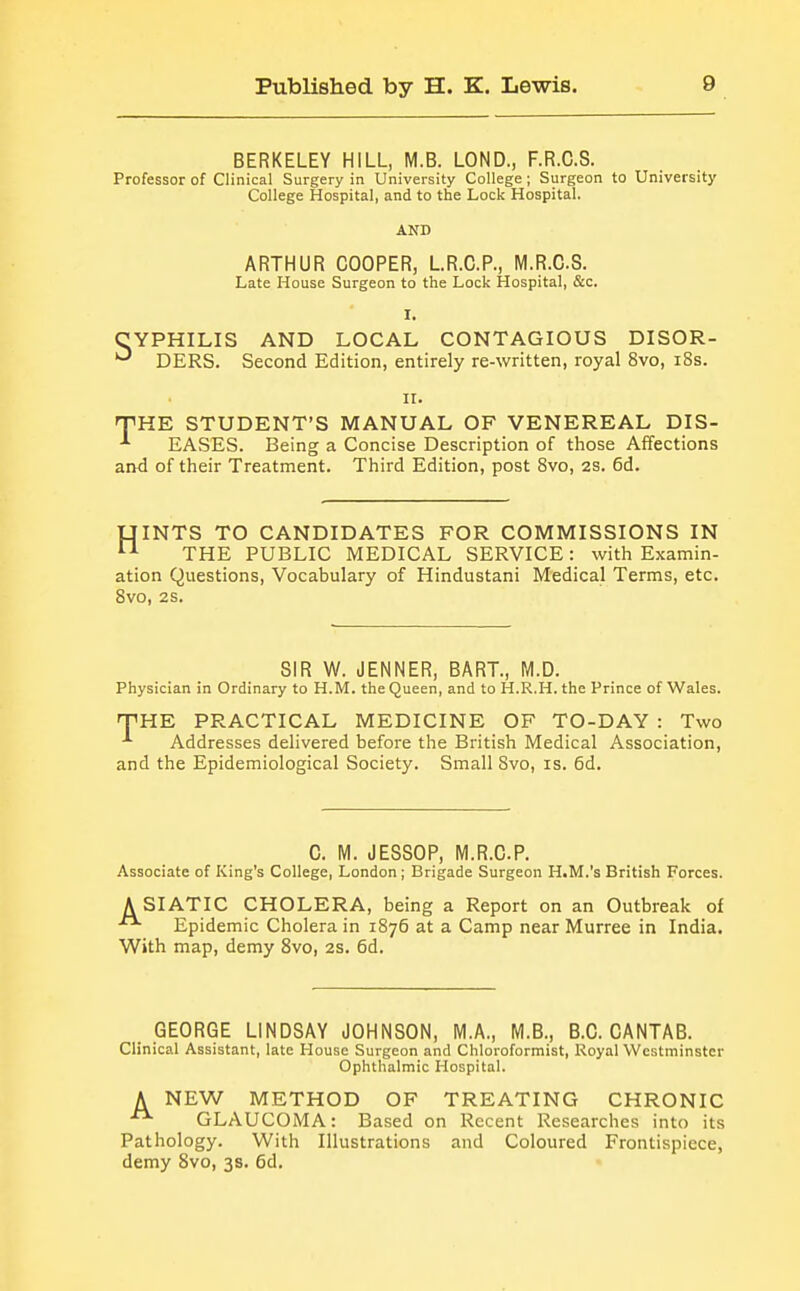 BERKELEY HILL, M.B. LOND., F.R.G.S. Professor of Clinical Surgery in University College; Surgeon to University College Hospital, and to the Lock Hospital. AND ARTHUR COOPER, LR.C.P., M.R.C.S. Late House Surgeon to the Lock Hospital, &c. I. CYPHILIS AND LOCAL CONTAGIOUS DISOR- ^ DERS. Second Edition, entirely re-written, royal 8vo, i8s. II. nPHE STUDENT'S MANUAL OF VENEREAL DIS- -*■ EASES. Being a Concise Description of those Affections and of their Treatment. Third Edition, post 8vo, 2S. 6d. UINTS TO CANDIDATES FOR COMMISSIONS IN THE PUBLIC MEDICAL SERVICE: with Examin- ation Questions, Vocabulary of Hindustani Medical Terms, etc. 8vo, 2S. SIR W. JENNER, BART., M.D. Physician in Ordinary to H.M. the Queen, and to H.R.H. the Prince of Wales. fPHE PRACTICAL MEDICINE OF TO-DAY : Two Addresses delivered before the British Medical Association, and the Epidemiological Society. Small 8vo, is. 6d. C. M. JESSOP, M.R.C.P. Associate of King's College, London; Brigade Surgeon H.M.'s British Forces. A SIATIC CHOLERA, being a Report on an Outbreak of Epidemic Cholera in 1876 at a Camp near Murree in India. With map, demy 8vo, 2s. 6d. GEORGE LINDSAY JOHNSON, M.A., M.B., B.C.CANTAB. Clinical Assistant, late House Surgeon and Chloroformist, Royal Westminster Ophthalmic Hospital. A NEW METHOD OF TREATING CHRONIC GLAUCOMA: Based on Recent Researches into its Pathology. With Illustrations and Coloured Frontispiece, demy Svo, 3s. 6d.