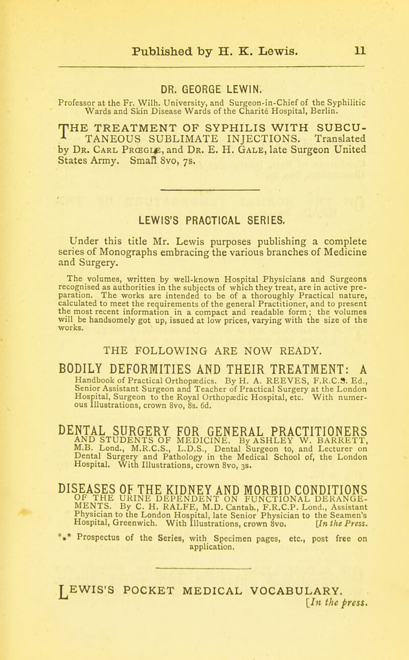 DR. GEORGE LEWIN. Professor at the Fr. Wilh. University, and Surgeon-in-Chief of the Syphilitic Wards and Skin Disease Wards of the Charite Hospital, Berlin. THE TREATMENT OF SYPHILIS WITH SUBCU- TANEOUS SUBLIMATE INJECTIONS. Translated by Dr. Carl Prcegi^;, and Dr. E. H. Gale, late Surgeon United States Army. Small 8vo, 7s. LEWIS'S PRACTICAL SERIES. Under this title Mr. Lewis purposes publishing a complete series of Monographs embracing the various branches of Medicine and Surgery. The volumes, written by well-known Hospital Physicians and Surgeons recognised as authorities in the subjects of which they treat, are in active pre- paration. The works are intended to be of a thoroughly Practical nature, calculated to meet the requirements of the general Practitioner, and to present the most recent information in a compact and readable form; the volumes will be handsomely got up, issued at low prices, varying with the size of the works. THE FOLLOWING ARE NOW READY. BODILY DEFORMITIES AND THEIR TREATMENT: A Handbook of Practical Orthopedics. By H. A. REEVES, F.R.C.S. Ed., Senior Assistant Surgeon and Teacher of Practical Surgery at the London Hospital, Surgeon to the Royal Orthopaedic Hospital, etc. With numer- ous illustrations, crown 8vo, 8s. 6d. DENTAL SURGERY FOR GENERAL PRACTITIONERS AND STUDENTS OF MEDICINE. By ASHLEY W. BARRETT, M.B. Lend., M.R.C.S., L.D.S., Dental Surgeon to, and Lecturer on Dental Surgery and Pathology in the Medical School of, the London Hospital. With Illustrations, crown 8vo, 3s. DISEASES OF THE KIDNEY AND MORBID CONDITIONS OF THE URINE DEPENDENT ON FUNCTIONAL DERANGE- MENTS. By C. H. RALFE, M.D. Cantab., F.R.C.P. Lond., Assistant Physician to the London Hospital, late Senior Physician to the Seamen's Hospital, Greenwich. With Illustrations, crown 8vo. [/» the Press. *»* Prospectus of the Series, with Specimen pages, etc., post free on application. ^EWIS'S POCKET MEDICAL VOCABULARY. [In the press.