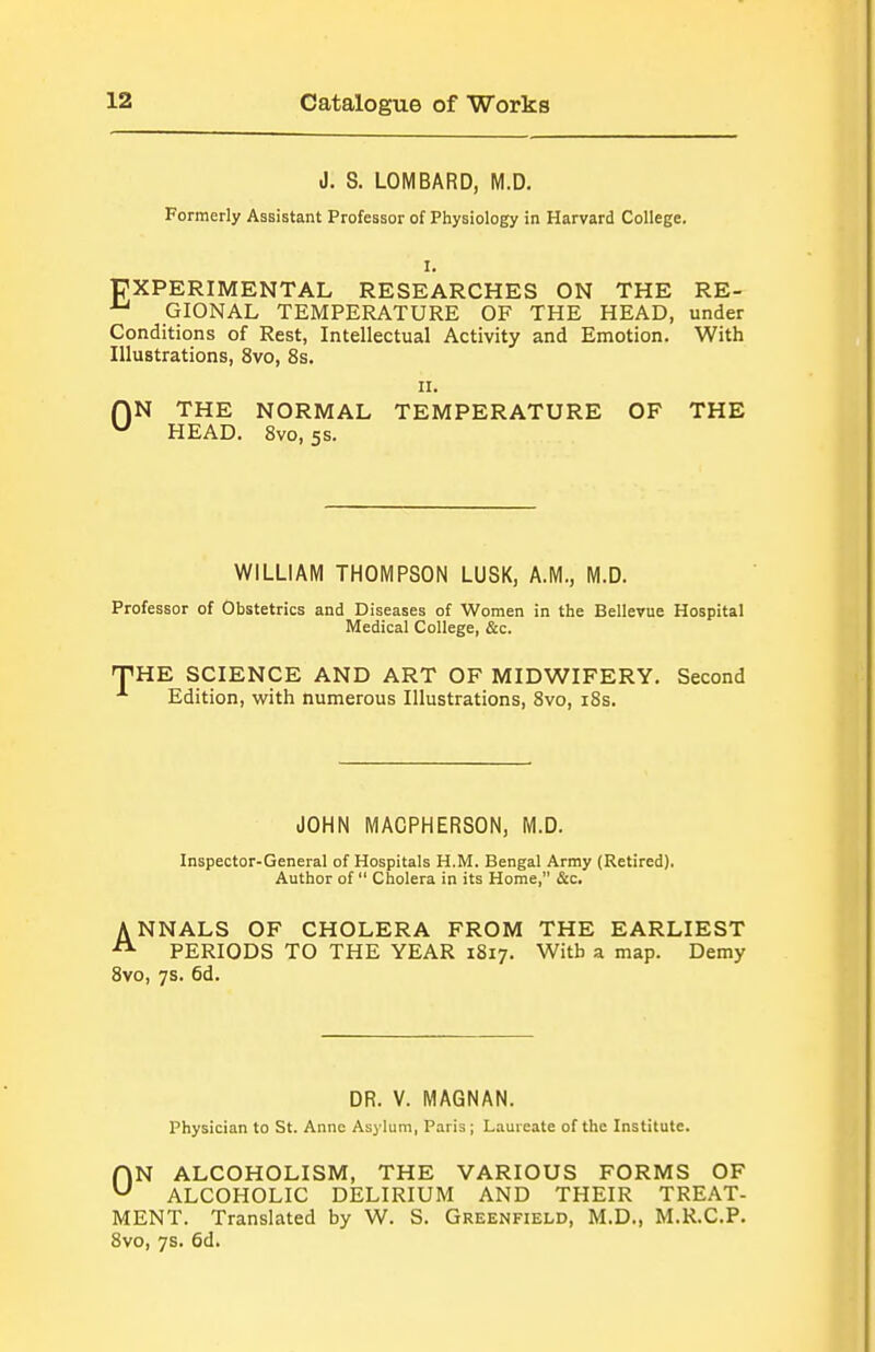 J. S. LOMBARD, M.D. Formerly Assistant Professor of Physiology in Harvard College. I. PXPERIMENTAL RESEARCHES ON THE RE- GIONAL TEMPERATURE OF THE HEAD, under Conditions of Rest, Intellectual Activity and Emotion. With Illustrations, 8vo, 8s. II. (\N THE NORMAL TEMPERATURE OF THE ^ HEAD. Svo, 5S. WILLIAM THOMPSON LUSK, A.M., M.D. Professor of Obstetrics and Diseases of Women in the Bellevue Hospital Medical College, &c. ^THE SCIENCE AND ART OF MIDWIFERY. Second Edition, with numerous Illustrations, Svo, i8s. JOHN MACPHERSON, M.D. Inspector-General of Hospitals H.M. Bengal Army (Retired). Author of  Cholera in its Home, &c. ANNALS OF CHOLERA FROM THE EARLIEST PERIODS TO THE YEAR 1817. With a map. Demy Svo, 7s. 6d. DR. V. MAGNAN. Physician to St. Anne Asylum, Paris ; Lauieate of the Institute. ON ALCOHOLISM, THE VARIOUS FORMS OF ALCOHOLIC DELIRIUM AND THEIR TREAT- MENT. Translated by W. S. Greenfield, M.D., M.R.C.P. Svo, 7s. 6d.