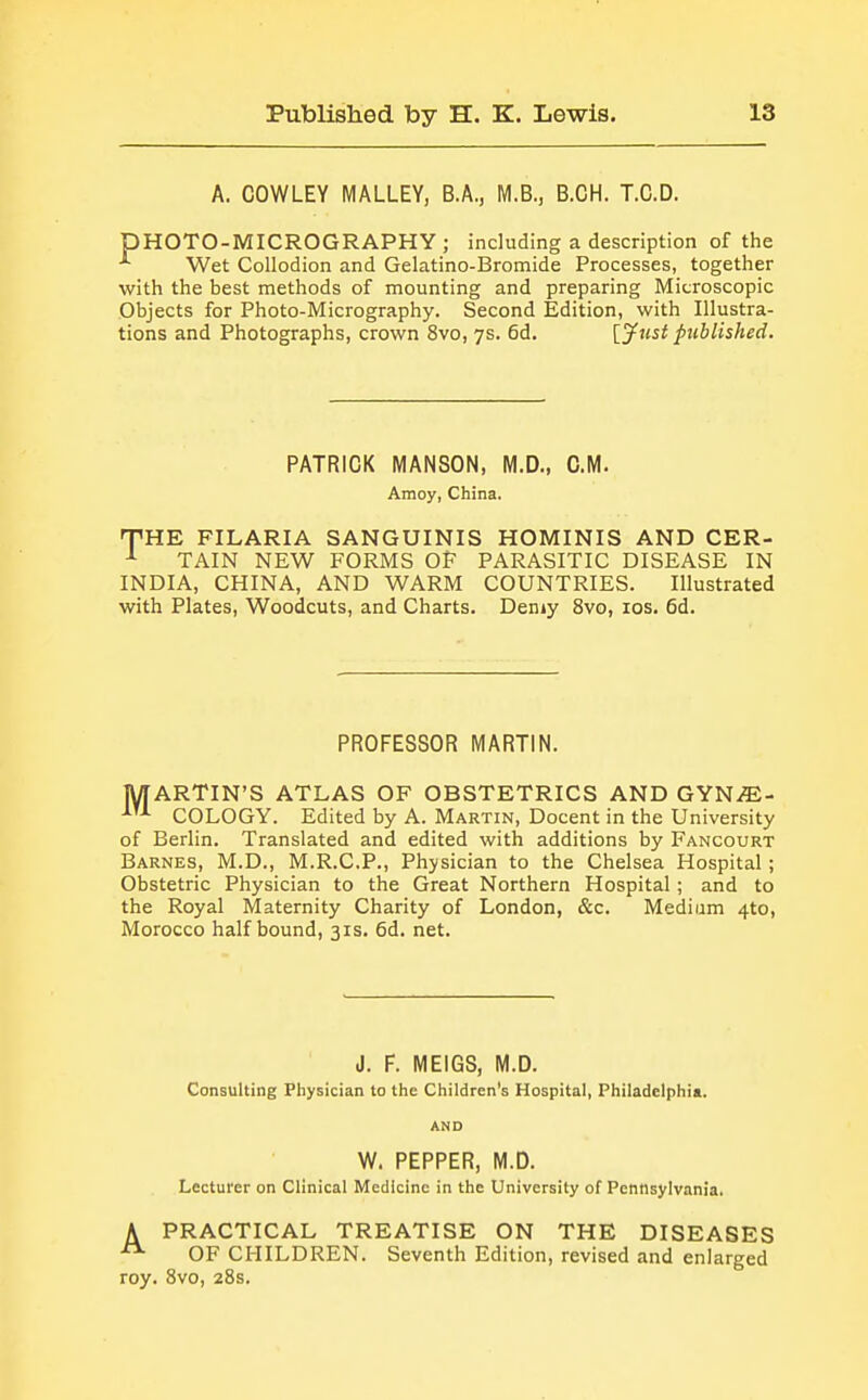 A. COWLEY MALLEY, B.A., M.B., B.CH. T.C.D. DHOTO-MICROGRAPHY ; including a description of the ^ Wet Collodion and Gelatino-Bromide Processes, together with the best methods of mounting and preparing Microscopic Objects for Photo-Micrography. Second Edition, with Illustra- tions and Photographs, crown 8vo, 7s. 6d. [yust published. PATRICK MANSON, M.D., CM. Amoy, China. THE FILARIA SANGUINIS HOMINIS AND CER- TAIN NEW FORMS OF PARASITIC DISEASE IN INDIA, CHINA, AND WARM COUNTRIES. Illustrated with Plates, Woodcuts, and Charts. Demy 8vo, los. 6d. PROFESSOR MARTIN. MARTIN'S ATLAS OF OBSTETRICS AND GYS^JE- COLOGY. Edited by A. Martin, Docent in the University of Berlin. Translated and edited with additions by Fancourt Barnes, M.D., M.R.C.P., Physician to the Chelsea Hospital ; Obstetric Physician to the Great Northern Hospital; and to the Royal Maternity Charity of London, &c. Medium 410, Morocco half bound, 31s. 6d. net. J. F. MEIGS, M.D. Consulting Physician to the Children's Hospital, Philadelphia. AND W. PEPPER, M.D. Lecturer on Clinical Medicine in the University of Pennsylvania. A PRACTICAL TREATISE ON THE DISEASES OF CHILDREN. Seventh Edition, revised and enlarged roy. 8vo, 28s.