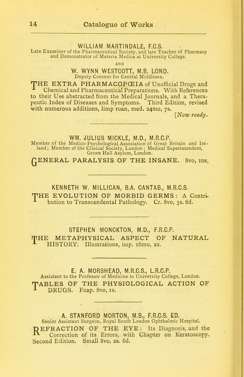 WILLIAM MARTINDALE, F.C.S. Late Examiner of the Pharmaceutical Society, and late Teacher of Pharmacy and Demonstrator of Materia Medica at University College. AND W. WYNN WESTCOTT, M.B. LOND. Deputy Coroner for Central Middlesex. THE EXTRA PHARMACOPCEIAof Unofficial Drugs and Chemical and Pharmaceutical Preparations. With References to their Use abstracted from the Medical Journals, and a Thera- peutic Index of Diseases and Symptoms. Third Edition, revised with numerous additions, limp roan, med. 24mo, 7s. [NoK) ready. WM. JULIUS MICKLE, M.D., M.R.C.P. Member of the Medico-Psychological, Association of Great Britain and Ire- land; Member of the Clinical Society, London ; Medical Superintendent, Grove Hall Asylum, London. QENERAL PARALYSIS OF THE INSANE. 8vo, los. KENNETH W. MILLICAN, B.A. CANTAB., M.R.C.S. THE EVOLUTION OF MORBID GERMS: A Contri- bution to Transcendental Pathology. Cr. 8vo, 3s. 6d. STEPHEN MONCKTON, M.D., F.R.C.P. rPHE METAPHYSICAL ASPECT OF NATURAL HISTORY. Illustrations, imp. i6mo, 2S. E. A. MORSHEAD, M.R.C.S., LR.G.P. Assistant to the Professor of Medicine in University College, London. TABLES OF THE PHYSIOLOGICAL ACTION OF DRUGS. Fcap. 8vo, is. A. STANFORD MORTON, M.B., F.R.C.S. ED. Senior Assistant Surgeon, Royal South London Ophthalmic Hospital. REFRACTION OF THE EYE : Its Diagnosis, and the Correction of its Errors, with Chapter on Keratoscopy. Second Edition. Small 8vo, 2s. 6d.