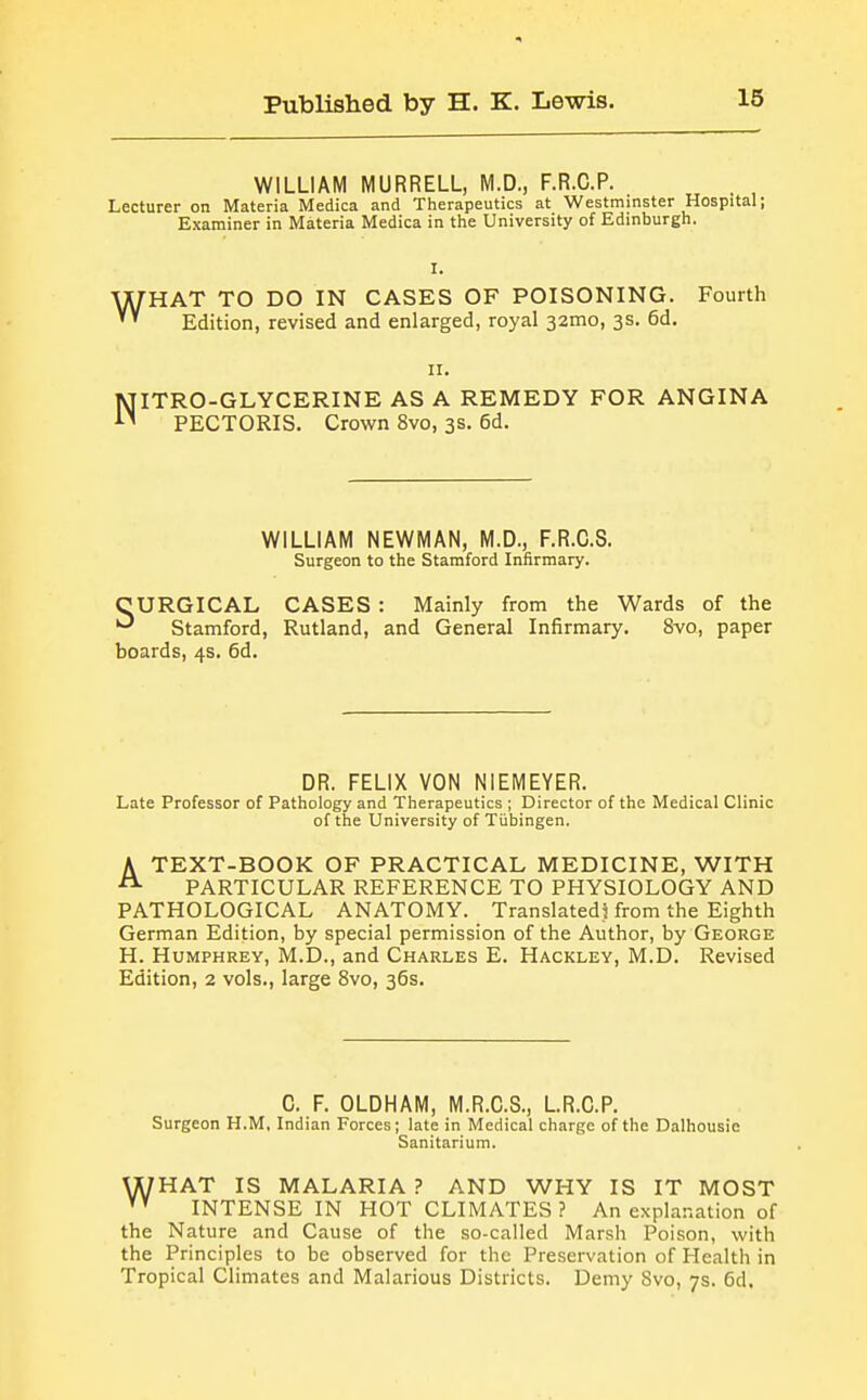 WILLIAM MURRELL, M.D., F.R.C.P. Lecturer on Materia Medica and Therapeutics at Westminster Hospital; Examiner in Materia Medica in the University of Edinburgh. w I. HAT TO DO IN CASES OF POISONING. Fourth Edition, revised and enlarged, royal 32010, 3s. 6d. N II. ITRO-GLYCERINE AS A REMEDY FOR ANGINA PECTORIS. Crown 8vo, 3s. 6d. WILLIAM NEWMAN, M.D., F.R.C.S. Surgeon to the Stamford Infirmary. CURGICAL CASES : Mainly from the Wards of the •^ Stamford, Rutland, and General Infirmary. 8vo, paper boards, 4s. 6d. DR. FELIX VON NIEMEYER. Late Professor of Pathology and Therapeutics ; Director of the Medical Clinic of the University of Tiibingen. ATEXT-BOOK OF PRACTICAL MEDICINE, WITH PARTICULAR REFERENCE TO PHYSIOLOGY AND PATHOLOGICAL ANATOMY. Translated) from the Eighth German Edition, by special permission of the Author, by George H. Humphrey, M.D., and Charles E. Hackley, M.D. Revised Edition, 2 vols., large 8vo, 36s. C. F. OLDHAM, M.R.C.S., LR.C.P. Surgeon H.M, Indian Forces; late in Medical charge of the Dalhousie Sanitarium. \X7HAT IS MALARIA? AND WHY IS IT MOST INTENSE IN HOT CLIMATES? An explanation of the Nature and Cause of the so-called Marsh Poison, with the Principles to be observed for the Preservation of Health in Tropical Climates and Malarious Districts. Demy Svo, 7s. 6d.