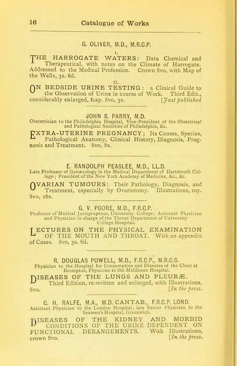 G. OLIVER, M.D., M.R.C.P. I. THE HARROGATE WATERS: Data Chemical and Therapeutical, with notes on the Climate of Harrogate. Addressed to the Medical Profession. Crown 8vo, with Map of the Wells, 3s. 6d. II. QN BEDSIDE URINE TESTING : a Clinical Guide to ^ the Observation of Urine in course of Work. Third Edit., considerably enlarged, fcap. 8vo, 3s. [Just published JOHN S. PARRY, M.D. Obstetrician to the Philadelphia Hospital, Vice-President of the Obstetrical and Pathological Societies of Philadelphia, &c. DXTRA-UTERINE PREGNANCY; Its Causes, Species, ■'^ Pathological Anatomy, Clinical History, Diagnosis, Prog- nosis and Treatment. 8vo, 8s. E. RANDOLPH PEASLEE, M.D., LLD. Late Professor of Gynecology in the Medical Department of Dartmouth Col- lege ; President of the New York Academy of Medicine, &c., &c. QVARIAN TUMOURS: Their Pathology, Diagnosis, and ^ Treatment, especially by Ovariotomy. Illustrations, roy. Svo, i6s. G. V. POORE, M.D., F.R.C.P. Professor of Medical Jurisprupence, University College; Assistant Physician and Physician in charge of the Throat Department of University College Hospital. T ECTURES ON THE PHYSICAL EXAMINATION OF THE MOUTH AND THROAT. With an appendix of Cases. Svo, 3s. 6d. R. DOUGLAS POWELL, M.D., F.R.C.P.', M.R.C.S. Physician to the Hospital for Consumption and Diseases of the Chest at Brompton, Physician to the Middlesex Hospital. DISEASES OF THE LUNGS AND PLEUR.^. Third Edition, re-written and enlarged, with Illustrations, 8vo. U' '/^ press. C. H. RALFE, M.A., M.D.CANTAB., F.R.C.P. LOND. Assistant Physician to the London Hospital; late Senior Physician to the Seamen's Hospital, Greenwich. l^ISEASES OF THE KIDNEY AND MORBID CONDITIONS OF THE URINE DEPENDENT ON FUNCTIONAL DERANGEMENTS. With Illustrations, crown Svo. H' pfcss.