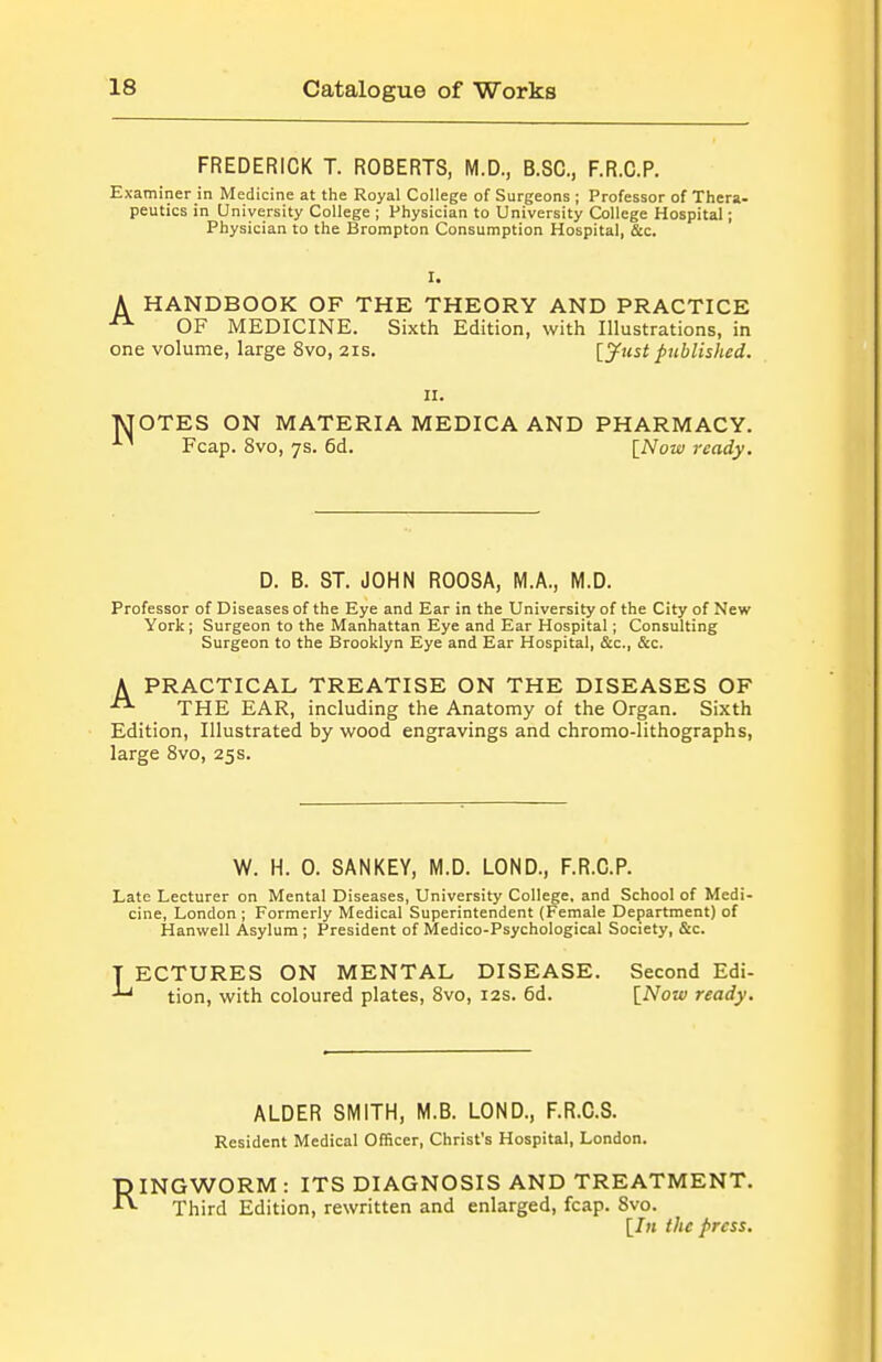 FREDERICK T. ROBERTS, M.D., B.SC, F.R.C.P. Examiner in Medicine at the Royal College of Surgeons ; Professor of Thera- peutics in University College ; Physician to University College Hospital; Physician to the Brompton Consumption Hospital, &c. A HANDBOOK OF THE THEORY AND PRACTICE ^ OF MEDICINE. Sixth Edition, with Illustrations, in one volume, large 8vo, 21s. [^w^i published. II. TJOTES ON MATERIA MEDICA AND PHARMACY. Fcap. 8vo, 7s. 6d. [Now ready. D. B. ST. JOHN ROOSA, M.A., M.D. Professor of Diseases of the Eye and Ear in the University of the City of New York; Surgeon to the Manhattan Eye and Ear Hospital; Consulting Surgeon to the Brooklyn Eye and Ear Hospital, &c., &c. A PRACTICAL TREATISE ON THE DISEASES OF  THE EAR, including the Anatomy of the Organ. Sixth Edition, Illustrated by wood engravings and chromo-lithographs, large 8vo, 25 s. W. H. 0. SANKEY, M.D. LOND., F.R.C.P. Late Lecturer on Mental Diseases, University College, and School of Medi- cine, London ; Formerly Medical Superintendent (Female Department) of Hanwell Asylum; President of Medico-Psychological Society, &c. T ECTURES ON MENTAL DISEASE. Second Edi- tion, with coloured plates, 8vo, 12s. 6d. [Now ready. ALDER SMITH, M.B. LOND., F.R.C.S. Resident Medical Officer, Christ's Hospital, London. RINGWORM : ITS DIAGNOSIS AND TREATMENT. Third Edition, rewritten and enlarged, fcap. Svo. [7m the press.