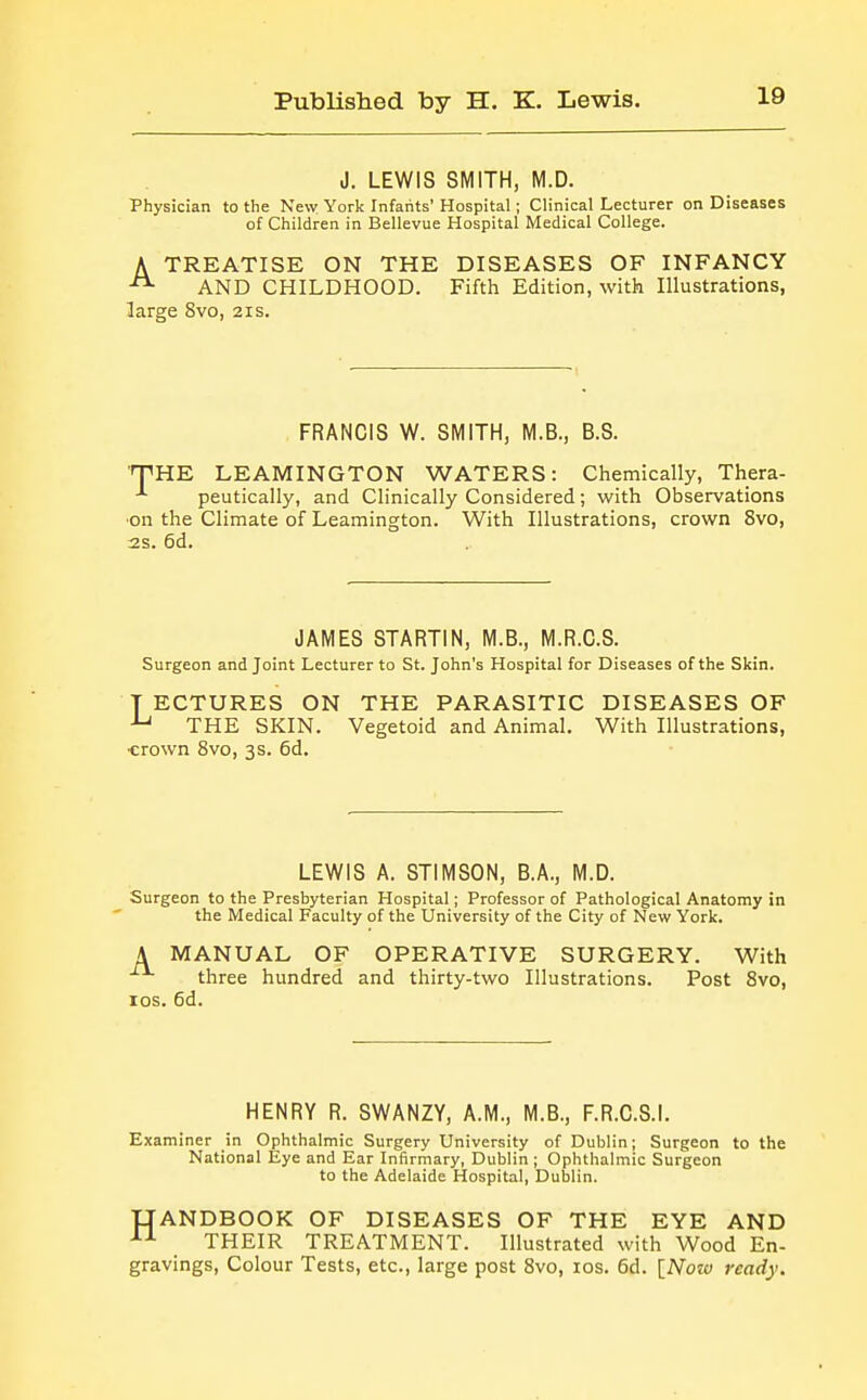 J. LEWIS SMITH, M.D. Physician to the New York Infants' Hospital; Clinical Lecturer on Diseases of Children in Bellevue Hospital Medical College. A TREATISE ON THE DISEASES OF INFANCY AND CHILDHOOD. Fifth Edition, with Illustrations, large 8vo, 21s. FRANCIS W. SMITH, M.B., B.S. ■'THE LEAMINGTON WATERS: Chemically, Thera- -'■ peutically, and Clinically Considered; with Observations ■on the Climate of Leamington. With Illustrations, crown 8vo, 2s. 6d. JAMES STARTIN, M.B., M.R.C.S. Surgeon and Joint Lecturer to St. John's Hospital for Diseases of the Skin. T ECTURES ON THE PARASITIC DISEASES OF ^ THE SKIN. Vegetoid and Animal. With Illustrations, •erown 8vo, 3 s. 6d. LEWIS A. STIMSON, B.A., M.D. Surgeon to the Presbyterian Hospital; Professor of Pathological Anatomy in the Medical Faculty of the University of the City of New York. A MANUAL OF OPERATIVE SURGERY. With three hundred and thirty-two Illustrations. Post 8vo, los. 6d. HENRY R. SWANZY, A.M., M.B., F.R.C.S.I. Examiner in Ophthalmic Surgery University of Dublin; Surgeon to the National Eye and Ear Infirmary, Dublin ; Ophthalmic Surgeon to the Adelaide Hospital, Dublin. IJANDBOOK OF DISEASES OF THE EYE AND THEIR TREATMENT. Illustrated with Wood En- gravings, Colour Tests, etc., large post 8vo, los. 6d. \_Nota ready.