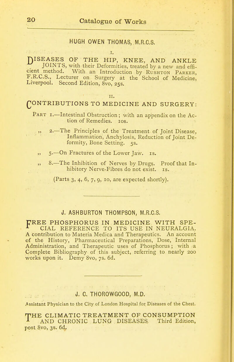 HUGH OWEN THOMAS, M.R.C.S. I, J)ISEASES OF THE HIP, KNEE, AND ANKLE JOINTS, with their Deformities, treated by a new and effi- cient method. With an Introduction by Rushton Parker, F.R.C.S., Lecturer on Surgery at the School of Medicine, Liverpool. Second Edition, 8vo, 25s. II. (CONTRIBUTIONS TO MEDICINE AND SURGERY: Part i.—Intestinal Obstruction; with an appendix on the Ac- tion of Remedies. los. „ 2.—The Principles of the Treatment of Joint Disease, Inflammation, Anchylosis, Reduction of Joint De- formity, Bone Setting. 5s. >, 5.—On Fractures of the Lower Jaw. is. II 8.—The Inhibition of Nerves by Drug^. Proof that In- hibitory Nerve-Fibres do not exist, is. (Parts 3i 4, 6, 7, 9, 10, are expected shortly). J. ASHBURTON THOMPSON, M.R.C.S. FREE PHOSPHORUS IN MEDICINE WITH SPE- CIAL REFERENCE TO ITS USE IN NEURALGIA. A contribution to Materia Medica and Therapeutics. An account of the History, Pharmaceutical Preparations, Dose, Internal Administration, and Therapeutic uses of Phosphorus; with a Complete Bibliography of this subject, referring to nearly 200 works upon it. Demy Svo, 7s. 6d. J. 0. THOROWGOOD, M.D. Assistant Physician to the City of London Hospital foi; Diseases of the Chest. THE CLIMATIC TREATMENT OF CONSUMPTION AND CHRONIC LUNG DISEASES,, Third Edition, post 8vo, 3s. 6d.