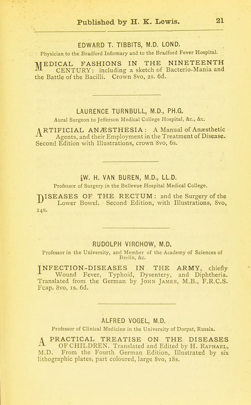 EDWARD T. TIBBITS, M.D. LOND. Physician to the Bradford Infirmary and to the Bradford Fever Hospital. MEDICAL FASHIONS IN THE NINETEENTH CENTURY: including a sketch of Bacterio-Mania and the Battle of the Bacilli. Crown 8vo, 2S. 6d. LAURENCE TURNBULL, M.D., PH.G. Aural Surgeon to Jefferson Medical College Hospital, &c., &c. ARTIFICIAL AN.ffiSTHESIA: A Manual of Anesthetic Agents, and their Employment in the Treatment of Disease. Second Edition with Illustrations, crown 8vo, 6s. iW. H. VAN BUREN, M.D., LLD. Professor of Surgery in the Bellevue Hospital Medical College. TjISEASES OF THE RECTUM: and the Surgery of the ^ Lower Bowel. Second Edition, with Illustrations, 8vo, J4S. RUDOLPH VIRCHOW, M.D. Professor in the University, and Member of the Academy of Sciences of Berlin, &c. INFECTION-DISEASES IN THE ARMY, chiefly Wound Fever, Typhoid, Dysentery, and Diphtheria. Translated from the German by John James, M.B., F.R.C.S. Fcap. 8vo, IS. 6d. ALFRED VOGEL, M.D. Professor of Clinical Medicine in the University of Dorpat, Russia. A PRACTICAL TREATISE ON THE DISEASES ^ OF CHILDREN. Translated and Edited by H. Raphael, M.D. From the Fourth German Edition, Illustrated by six lithographic plates, part coloured, large 8vo, i8s.