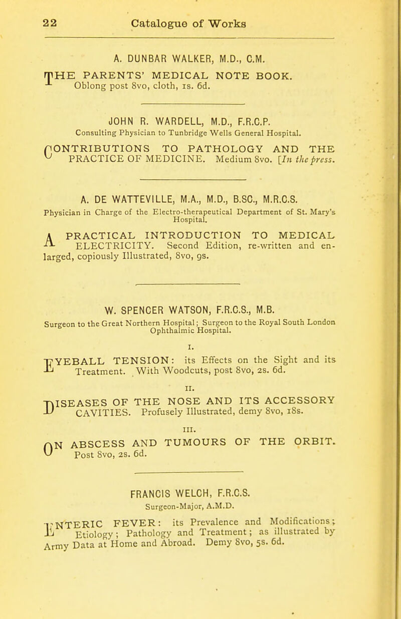 A. DUNBAR WALKER, M.D., CM. rpHE PARENTS' MEDICAL NOTE BOOK. Oblong post 8vo, cloth, is. 6d. JOHN R. WARDELL, M.D., F.R.C.P. Consulting Physician to Tunbridge Wells General Hospital. CONTRIBUTIONS TO PATHOLOGY AND THE ^ PRACTICE OF MEDICINE. Medium 8vo. [/» the press. A. DE WATTEVILLE, M.A., M.D., B.SC, M.R.C.S. Physician in Charge of the Electro-therapeutical Department of St. Mary's Hospital. APRACTICAL INTRODUCTION TO MEDICAL ELECTRICITY. Second Edition, re-written and en- larged, copiously Illustrated, 8vo, gs. W. SPENCER WATSON, F.R.C.S., M.B. Surgeon to the Great Northern Hospital; Surgeon to the Royal South London Ophthalmic Hospital. I. I^YEBALL TENSION: its Effects on the Sight and its Treatment. With Woodcuts, post Svo, 2s. 6d. II. -niSEASES OF THE NOSE AND ITS ACCESSORY -L' CAVITIES. Profusely Illustrated, demy 8vo, i8s. in. AN ABSCESS AND TUMOURS OF THE ORBIT. ^ Post 8vo, 28. 6d. FRANCIS WELCH, F.R.C.S. Surgeon-Major, A.M.D. TNTERIC FEVER: its Prevalence and Modifications; -1^ Etiology ; Pathology and Treatment; as illustrated by Army Data at Home and Abroad. Demy Svo, 5s. 6d.