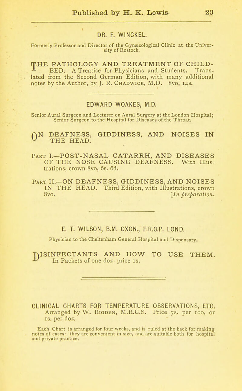 DR. F. WINCKEL Formerly Professor and Director of the Gynaecological Clinic at the Univer- sity of Rostock. rpHE PATHOLOGY AND TREATMENT OF CHILD- BED. A Treatise for Physicians and Students. Trans- lated from the Second German Edition, with many additional notes by the Author, by J. R. Chadwick, M.D. 8vo, 14s. EDWARD WOAKES, M.D. Senior Aural Surgeon and Lecturer on Aural Surgery at the London Hospital; Senior Surgeon to the Hospital for Diseases of the Throat. AN DEAFNESS, GIDDINESS, AND NOISES IN ^ THE HEAD. Part I.—POST-NASAL CATARRH, AND DISEASES OF THE NOSE CAUSING DEAFNESS. With Illus- trations, crown 8vo, 6s. 6d. Part II.—ON DEAFNESS, GIDDINESS, AND NOISES IN THE HEAD. Third Edition, with Illustrations, crown 8vo. [7« preparation. E. T. WILSON, B.M. OXON., F.R.C.P. LOND. Physician to the Cheltenham General Hospital and Dispensary. ■niSINFECTANTS AND HOW TO USE THEM. In Packets of one doz. price is. CLINICAL CHARTS FOR TEMPERATURE OBSERVATIONS, ETC. Arranged by W. Rigden, M.R.C.S. Price 7s. per 100, or IS. per doz. Each Chart is arranged for four weeks, and is ruled at the back for making notes of cases; they are convenient in size, and are suitable both for hospital and private practice.