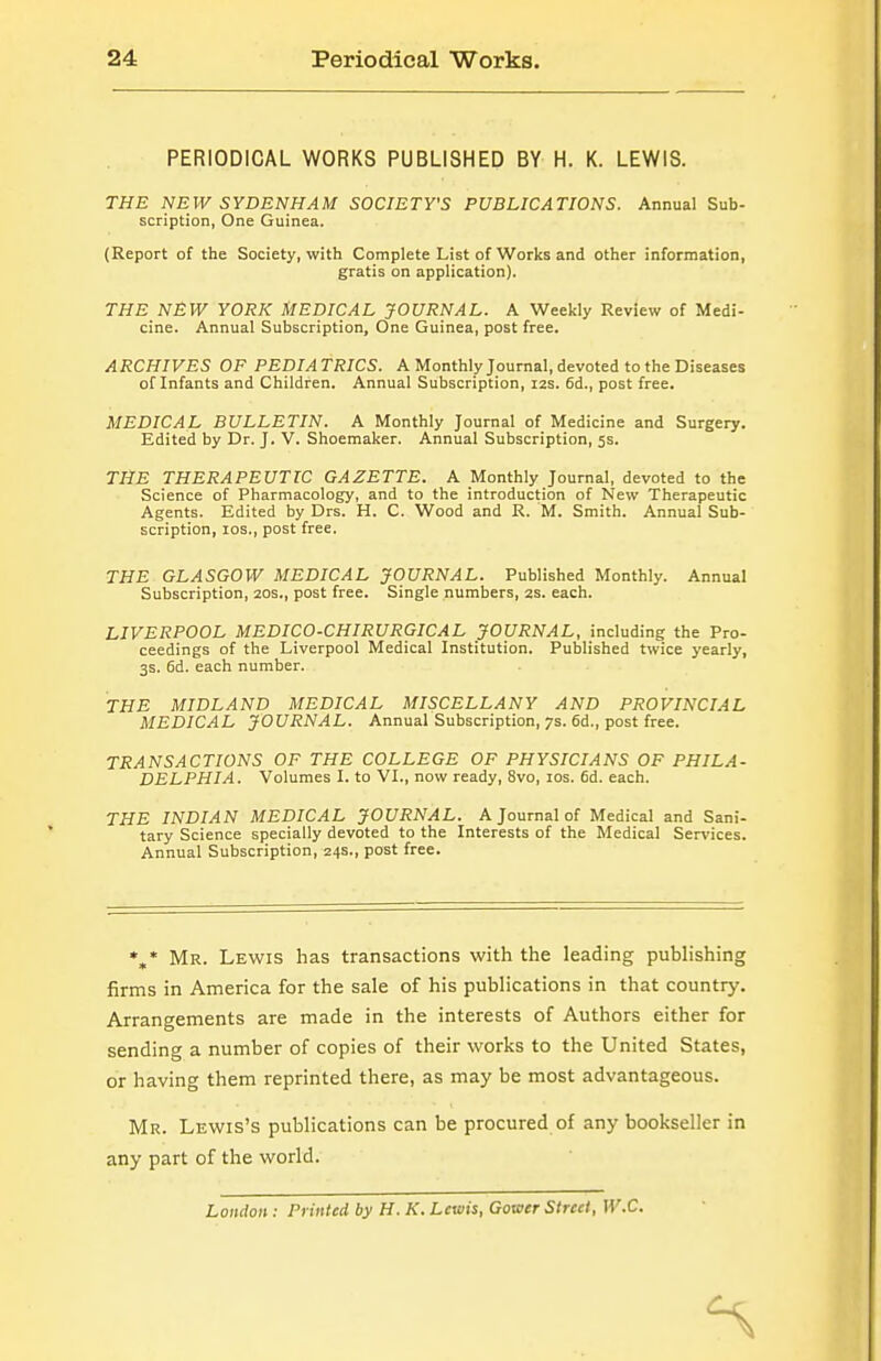 PERIODICAL WORKS PUBLISHED BY H. K. LEWIS. THE NEW SYDENHAM SOCIETY'S PUBLICATIONS. Annual Sub- scription, One Guinea. (Report of the Society, with Complete List of Works and other information, gratis on application). THE NEW YORK MEDICAL JOURNAL. A Weekly Review of Medi- cine. Annual Subscription, One Guinea, post free. ARCHIVES OF PEDIA TRICS. A Monthly Journal, devoted to the Diseases of Infants and Children. Annual Subscription, 12s. 6d., post free. MEDICAL BULLETIN. A Monthly Journal of Medicine and Surgery. Edited by Dr. J. V. Shoemaker. Annual Subscription, 5s. THE THERAPEUTIC GAZETTE. A Monthly Journal, devoted to the Science of Pharmacology, and to the introduction of New Therapeutic Agents. Edited by Drs. H. C. Wood and R. M. Smith. Annual Sub- scription, los., post free. THE GLASGOW MEDICAL JOURNAL. Published Monthly. Annual Subscription, 20s., post free. Single numbers, 2s. each. LIVERPOOL MEDICO-CHIRURGICAL JOURNAL, including the Pro- ceedings of the Liverpool Medical Institution. Published twice yearly, 3s. 6d. each number. THE MIDLAND MEDICAL MISCELLANY AND PROVINCIAL MEDICAL JOURNAL. Annual Subscription, 7s. 6d., post free. TRANSACTIONS OF THE COLLEGE OF PHYSICIANS OF PHILA- DELPHIA. Volumes I. to VI., now ready, 8vo, los. fid. each. THE INDIAN MEDICAL JOURNAL. A Journal of Medical and Sani- tary Science specially devoted to the Interests of the Medical Services. Annual Subscription, 24s., post free. %* Mr. Lewis has transactions with the leading publishing firms in America for the sale of his publications in that country. Arrangements are made in the interests of Authors either for sending a number of copies of their works to the United States, or having them reprinted there, as may be most advantageous. Mr. Lewis's publications can be procured of any bookseller in any part of the world. London: Printed by H. K. Lewis, Gower Street, W.C.
