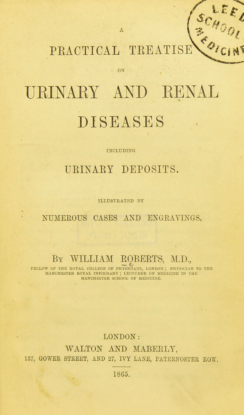 A PRACTICAL TEEATISEV'^/ ON UEINARY AND EENAL DISEASES INCLtTDING UEINAEY DEPOSITS. ILLTJSTEA.TED BY NUMEROUS CASES AND ENGRAVINGS, By WILLIAM ROBERTS, M.D, —. o FELLOW OF THE ROYAL COLLEOK OF PHYSICIANS, LONDON ; PHYSICIAN TO THE MANCHESTER ROYAL INFIRMARY ; LECTURER ON MEDICINE IN THE MANCHESTER SCHOOL OF MEDICINE. LONDON: WALTON AND MABERLY, 137, GOWER STllEET, AND 27, IVY LANE, PATERNOSTER ROW. 1865.