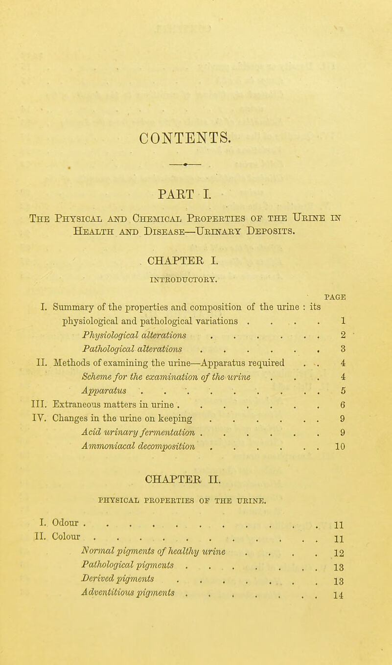 CONTENTS. PART I. The Physical aot) CsEMicAii Peopebties of the UREra in TTealth aot) Disease—^UiirffrAiiY Deposits. CHAPTER I. INTEODtrCTORY. PAGE I. Summary of the properties and composition of the urine : its physiological and pathological variations .... 1 Physiological alterations 2  Pathological alterations 3 II. Methods of examining the urine—Apparatus required . •. 4 Scheme for the examination of the urine ... 4 Apparatus . . 5 III. Extraneous matters in urine 6 IV. Changes in the m-ine on keeping 9 Acid urinary fermentation ...... 9 Ajnmoniacal decomposition . . . . . . 10 CHAPTER II. PHYSICAL PROPERTIES OF THE URINE. I. Odour 11 II. Colour 11 Normal p igments of liealthy urine .... 12 Pathological pigments 13 Derived pigments 13 Adventitious pigments 14