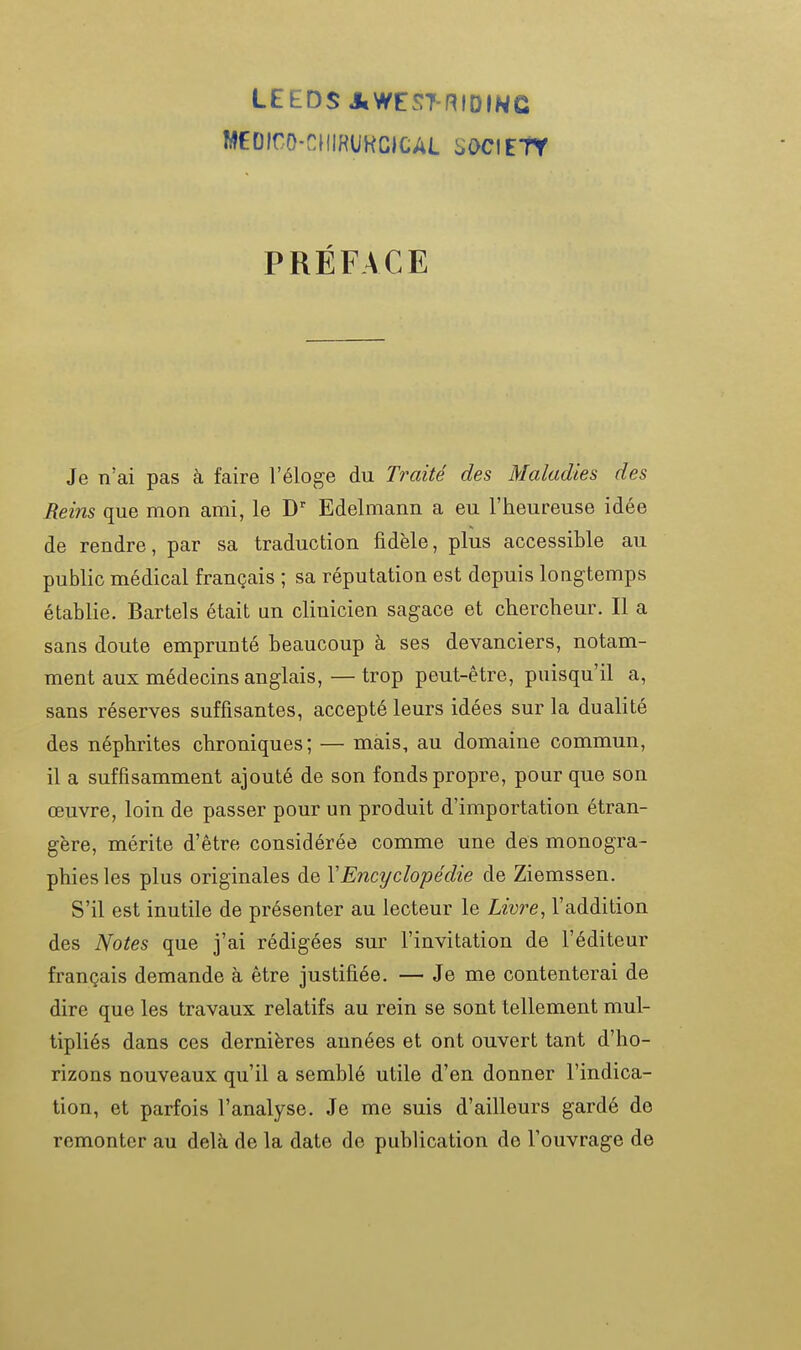 LEEDS AWEST-niDINC MEDfrO-CIIIHUKCICAL SOCIETY PRÉFACE Je n'ai pas à faire l'éloge du Traité des Maladies des Reins que mon ami, le D' Edelmann a eu l'heureuse idée de rendre, par sa traduction fidèle, plus accessible au public médical français ; sa réputation est depuis longtemps établie. Bartels était an clinicien sagace et chercheur. Il a sans doute emprunté beaucoup à ses devanciers, notam- ment aux médecins anglais,— trop peut-être, puisqu'il a, sans réserves suffisantes, accepté leurs idées sur la dualité des néphrites chroniques; — mais, au domaine commun, il a suffisamment ajouté de son fonds propre, pour que son œuvre, loin de passer pour un produit d'importation étran- gère, mérite d'être considérée comme une des monogra- phies les plus originales de VEncyclopédie de Ziemssen. S'il est inutile de présenter au lecteur le Liv7-e, l'addition des Notes que j'ai rédigées sur l'invitation de l'éditeur français demande à être justifiée. — Je me contenterai de dire que les travaux relatifs au rein se sont tellement mul- tipliés dans ces dernières années et ont ouvert tant d'ho- rizons nouveaux qu'il a semblé utile d'en donner l'indica- tion, et parfois l'analyse. Je me suis d'ailleurs gardé de remonter au delà de la date de publication de l'ouvrage de