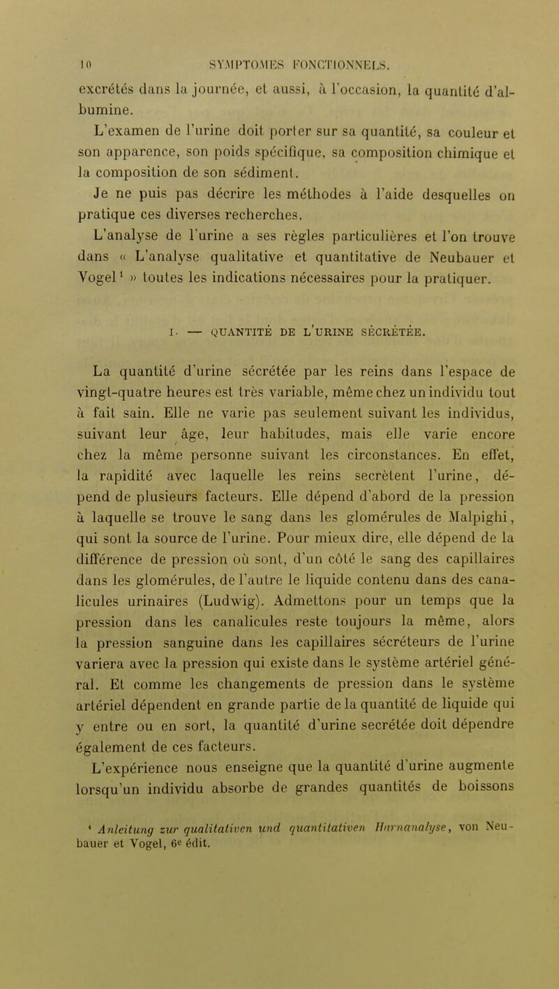 excrétés dans la journée, et aussi, à l'occasion, la quanlilé d'al- bumine. L'examen de l'urine doit porter sur sa quantité, sa couleur et son apparence, son poids spécifique, sa composition chimique et la composition de son sédiment. Je ne puis pas décrire les méthodes ù l'aide desquelles ou pratique ces diverses recherches. L'analyse de l'urine a ses règles particulières et l'on trouve dans « L'analyse qualitative et quantitative de Neubauer et Vogel ' » toutes les indications nécessaires pour la pratiquer. I. — QUANTITÉ DE l'uRINE SÉCRÉTÉE. La quantité d'urine sécrétée par les reins dans l'espace de vingt-quatre heures est très variable, même chez un individu tout à fait sain. Elle ne varie pas seulement suivant les individus, suivant leur âge, leur habitudes, mais elle varie encore chez la même personne suivant les circonstances. En effet, la rapidité avec laquelle les reins sécrètent l'urine, dé- pend de plusieurs facteurs. Elle dépend d'abord de la pression à laquelle se trouve le sang dans les glomérules de Malpighi, qui sont la source de l'urine. Pour mieux dire, elle dépend de la différence de pression où sont, d'un côté le sang des capillaires dans les glomérules, de l'autre le liquide contenu dans des cana- licules urinaires (Ludwig). Admettons pour un temps que la pression dans les canalicules reste toujours la même, alors la pression sanguine dans les capillaires sécréteurs de l'urine variera avec la pression qui existe dans le système artériel géné- ral. Et comme les changements de pression dans le système artériel dépendent en grande partie delà quantité de liquide qui y entre ou en sort, la quantité d'urine sécrétée doit dépendre également de ces facteurs. L'expérience nous enseigne que la quantité d'urine augmente lorsqu'un individu absorbe de grandes quantités de boissons ' Anleitung zur qualitativen und quantitativen Hmnanalyse, von Neu- bauer et Vogel, 6* édit.