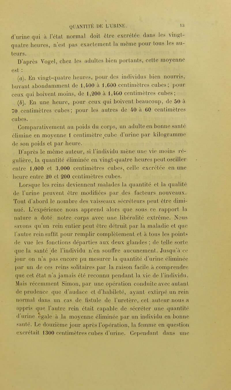 OUANTITI': UE L LlUNli. la d'urine qui à i'élal normal doit être excrélée dans les vingl- qualre heures, n'est pas exaclemenl la même pour tous les au- teurs. D'après Vogel, chez les adultes bien portants, cette moyenne est : (a). En vingt-quatre heures, pour des individus bien nourris, buvant abondamment de 1,400 à 1,600 centimètres cubes; pour ceux qui boivent moins, de 1,200 à 1,400 centimètres cubes; {b). En une heure, pour ceux qui boivent beaucoup, de 50 à 70 centimètres cubes ; pour les autres de 40 à 60 centimètres cubes. Comparativement au poids du corps, un adulte en bonne santé chmine en moyenne 1 centimètre,cube d'urine par kilogramme de son poids et par heure. D'après le iBÔme auteur, si l'individu mène une vie moins ré- gulière, la quantité éliminée en vingt-quatre heures peut osciller entre 1,000 et 3,000 centimètres cubes, celle excrétée en une heure entre 20 et 200 centimètres cubes. Lorsque les reins deviennent malades la quantité et la qualité de l'urine peuvent être modifiées par des facteurs nouveaux. Tout d'abord le nombre des vaisseaux sécréteurs peut être dimi- nué. L'expérience nous apprend alors que sous ce rapport la nature a doté notre corps avec une libéralité extrême. Nous savons qu'un rein entier peut être détruit par la maladie et que l'autre rein suffît pour remplir complètement et à tous les points de vue les fonctions départies aux deux glandes ; de telle sorte que la santé ^de l'individu n'en souffre aucunement. Jusqu'à ce jour on n'a pas encore pu mesurer la quantité d'urine éliminée par un de ces reins solitaires par la raison facile à comprendre que cet état n'a jamais été reconnu pendant la vie de l'individu. Mais récemment Simon, par une opération conduite avec autant de prudence que d'audace et d'habileté, ayant extirpé un rein normal dans un cas de fistule de l'uretère, cet auteur nous a appris que l'autre rein était capable de sécréter une ipiantité d'urine égale à la moyenne élimiiuie par un individu en bonne santé. Le douzième jour après l'opération, la femme en question excrétait 1300 centimètres cubes d'urine. Cependant dans une