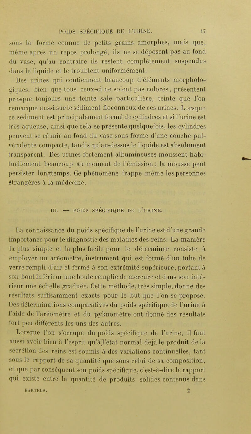 ^;oii> la l'orme connue de pelils grains amorphes, mais que, môme après un repos prolongé, ils ne se déposent pas au fond du vase, qu'au contraire ils restent complètement suspendus dans le liquide et le troublent uniformément. Des urines qui contiennent beaucoup d'éléments morpholo- giques, bien que tous ceux-ci ne soient pas colorés, présentent presque toujours une teinte sale particulière, teinte que l'on remarque aussi sur le sédiment floconneux de ces urines. Lorsque ce sédiment est principalement formé de cylindres et si l'urine est Irès aqueuse, ainsi que cela se présente quelquefois, les cylindres peuvent se réunir au fond du vase sous forme d'une couche pul- vérulente compacte, tandis qu'au-dessus le liquide est absolument transparent. Des urines fortement albumineuses moussent habi- tuellement beaucoup au moment de l'émission ; la mousse peut persister longtemps. Ce phénomène frappe môme les personnes étrangères à la médecine. III. — POIDS SPÉCIFIQUE DE l'uRINK. La connaissance du poids spécifique de l'urine est d'une grande importance pour le diagnostic des maladies des reins. La manière la plus simple et la plus facile pour le déterminer consiste à employer un aréomètre, instrument qui est formé d'un tube de verre rempli d'air et fermé à son extrémité supérieure, portant n son bout inférieur une boule remplie de mercure et dans son inté- rieur une échelle graduée. Cette méthode, très simple, donne des résultats suffisamment exacts pour le but que l'on se propose. Des déterminations comparatives du poids spécifique de l'urine à l'aide de l'aréomètre et du pyknomètre ont donné des résultats fort peu différents les uns des autres. Lorsque l'on s'occupe du poids spécifique de l'urine, il faut aussi avoir bien à l'esprit qu'àTétat normal déjà le produit de la sécrétion des reins e.st soumis à des variations continuelles, tant sous le rapport de sa quantité que sous celui de sa composition, et que par conséquent son poids spécifique, c'est-à-dire le rapport qui existe entre la quantité de produits solides contenus dans