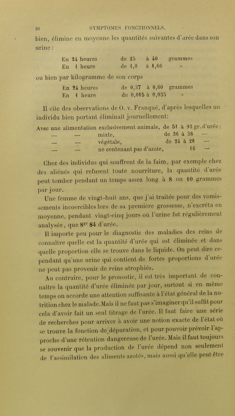 bien, élimine en moyenne les quantités suivantes d'arée dans son urine : En 24 heures de 25 à 40 grammes En 1 heure de -1,0 à 1,66 » ou bien par kilogramme de son corps En 24 heures de 0,37 à 0,60 grammes En 4 heure de 0,015 à 0,033 » Il cite des observations de 0. v. Franqué, d'après lesquelles un individu bien portant éliminait journellement: Avec une alimentation exclusivement animale, de 51 à 92 gr. d'urée ; _ — mixte, de 36 à 38 — — — végétale, de 24 à 28 — _ ne contenant pas d'azote, 10 — Chez des individus qui souffrent de la faim, par exemple chez des aliénés qui refusent toute nourriture, la quantité d'urée peut tomber pendant un temps assez long à 8 ou 10 grammes par jour. Une femme de vingt-huit ans, que j'ai traitée pour des vomis- sements incoercibles lors de sa première grossesse, n'excréta en moyenne, pendant vingt-cinq jours où l'urine fut régulièrement analysée , que S^' 84 d'urée. 11 importe peu pour le diagnostic des maladies des reins de connaître quelle est la quantité d'urée qui est éliminée et dans quelle proportion elle se trouve dans le liquide. On peut dire ce- pendant qu'une urine qui contient de fortes proportions d'urée ne peut pas provenir de reins atrophiés. Au contraire, pour le pronostic, il est très important de con- naître la quantité d'urée éliminée par jour, surtout si en même temps on accorde une attention suffisante à l'état général de la nu- Irition chez le malade.Mais il ne faut pas s'imaginer qu'il suffit pour cela d'avoir fait un seul titrage de l'urée. Il faut faire une série de recherches pour arriver à avoir une notion exacte de l'état où se trouve la fonction de^dépuration, et pour pouvoir prévoir l'ap- proche d'une rétention dangereuse de l'urée. Mais il faut toujours se souvenir que la production de l'urée dépend non seulemeni de l'assimilation des aliments azotés, mais aussi qu'elle peut être