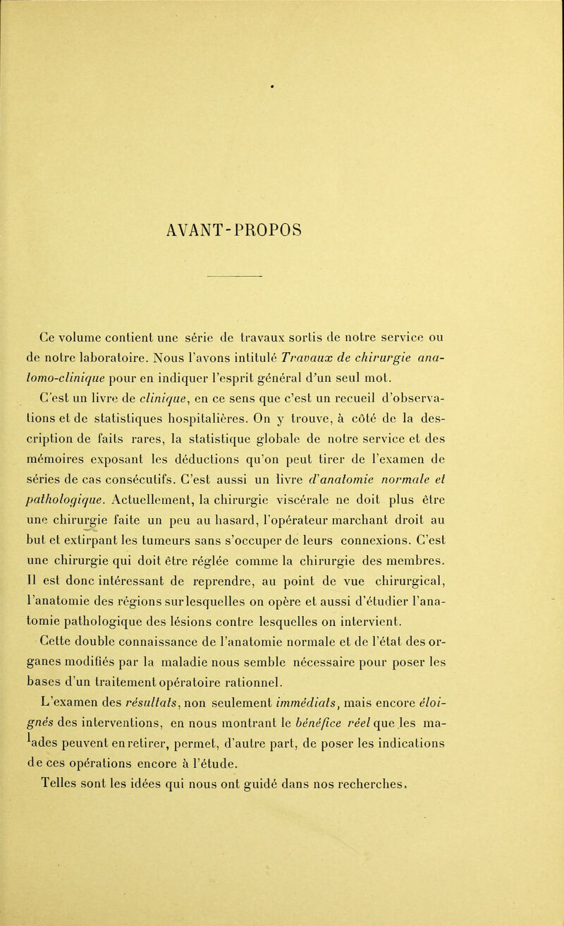 AVANT-PROPOS Ce volume contient une série de travaux sortis de notre service ou de notre laboratoire. Nous l'avons intitulé Travaux de chirurgie ana- lomo-cUnique pour en indiquer l'esprit général d'un seul mot. C'est un livre de clinique, en ce sens que c'est un recueil d'observa- tions et de statistiques hospitalières. On y trouve, à côté de la des- cription de faits rares, la statistique globale de notre service et des mémoires exposant les déductions qu'on peut tirer de l'examen de séries de cas consécutifs. C'est aussi un livre d'analomie normale et pathologique. Actuellement, la chirurgie viscérale ne doit plus être une chirurgie faite un peu au hasard, l'opérateur marchant droit au but et extirpant les tumeurs sans s'occuper de leurs connexions. C'est une chirurgie qui doit être réglée comme la chirurgie des membres. Il est donc intéressant de reprendre, au point de vue chirurgical, l'anatomie des régions sur lesquelles on opère et aussi d'étudier l'ana- tomie pathologique des lésions contre lesquelles on intervient. Cette double connaissance de l'anatomie normale et de l'état des or- ganes modifiés par la maladie nous semble nécessaire pour poser les bases d'un traitement opératoire rationnel. L'examen des résultats, non seulement immédiats, mais encore eVo/- ^nes des interventions, en nous montrant le 6e/ze/?ce réel que les ma- lades peuvent en retirer, permet, d'autre part, de poser les indications de ces opérations encore à l'étude. Telles sont les idées qui nous ont guidé dans nos recherches.