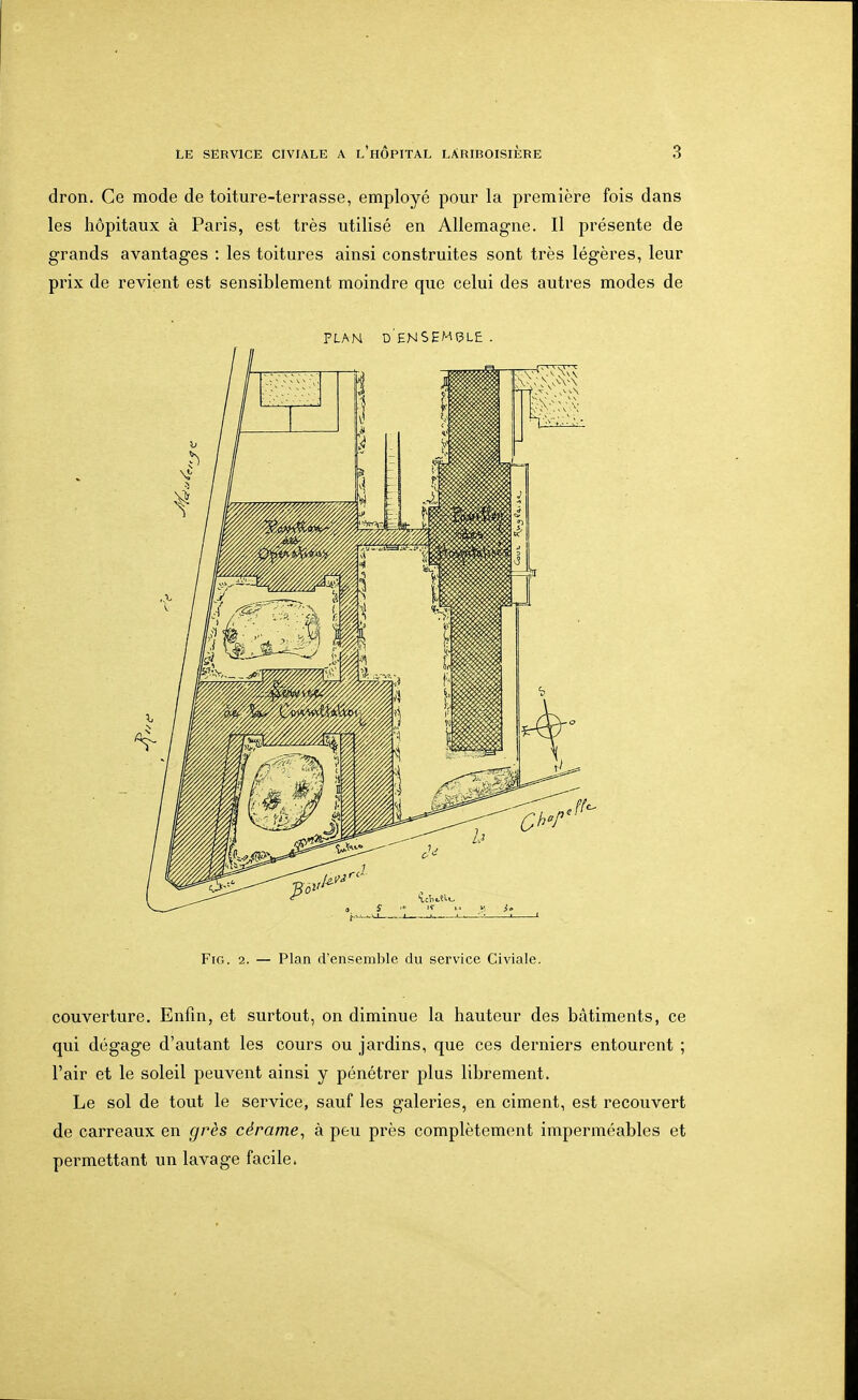dron. Ce mode de toiture-terrasse, employé pour la première fois dans les hôpitaux à Paris, est très utilisé en Allemagne. Il présente de grands avantages : les toitures ainsi construites sont très légères, leur prix de revient est sensiblement moindre que celui des autres modes de PLAN d'eNSEMÇLE . FiG. 2. — Plan d'ensemble du service Civiale. couverture. Enfin, et surtout, on diminue la hauteur des bâtiments, ce qui dégage d'autant les cours ou jardins, que ces derniers entourent ; l'air et le soleil peuvent ainsi y pénétrer plus librement. Le sol de tout le service, sauf les galeries, en ciment, est recouvert de carreaux en grès cérame, à peu près complètement imperméables et permettant un lavage facile.