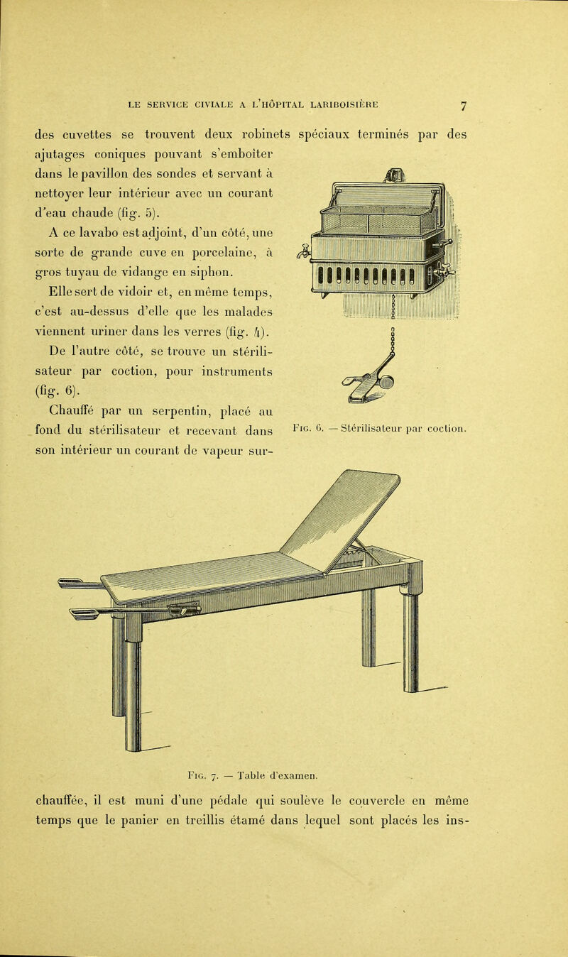 des cuvettes se trouvent deux robinets spéciaux terminés par des ajutages coniques pouvant s'emboîter dans le pavillon des sondes et servant à nettoyer leur intérieur avec un courant d'eau chaude (fîg. 5). A ce lavabo est adjoint, d'un côté, une sorte de grande cuve en porcelaine, à gros tuyau de vidange en siphon. Elle sert de vidoir et, en même temps, c'est au-dessus d'elle que les malades viennent uriner dans les verres (fig. h). De l'autre côté, se trouve un stérili- sateur par coction, pour instruments (fîg. 6). Chauffé par un serpentin, placé au fond du stérilisateur et recevant dans son intérieur un courant de vapeur sur- Ju- FiG. 7. — Table d'examen. chauffée, il est muni d'une pédale qui soulève le couvercle en même temps que le panier en treillis étamé dans lequel sont placés les ins-