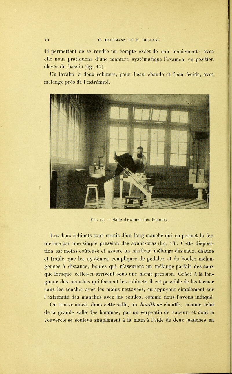 11 permettent de se rendre un compte exact de son maniement ; avec elle nous pratiquons d'une manière systématique l'examen en position élevée du bassin (tig. 12). Un lavabo à deux robinets, pour l'eau chaude et l'eau froide, avec mélange près de l'extrémité. FiG. 12. — Salle d'examen des femmes. Les deux robinets sont munis d'un long manche qui en permet la fer- meture par une simple pression des avant-bras (fîg. 13). Cette disposi- tion est moins coûteuse et assure un meilleur mélange des eaux, chaude et froide, que les systèmes compliqués de pédales et de boules mélan- geuses à distance, boules qui n'assurent un mélange parfait des eaux que lorsque celles-ci arrivent sous une même pression. Grâce à la lon- gueur des manches qui ferment les robinets il est possible de les fermer sans les toucher avec les mains nettoyées, en appuyant simplement sur l'extrémité des manches avec les coudes, comme nous l'avons indiqué. On trouve aussi, dans cette salle, un bouilleur chauffé, comme celui de ia grande salle des hommes, par un serpentin de vapeur, et dont le couvei'cle se soulève simplement à la main à l'aide de deux manches en