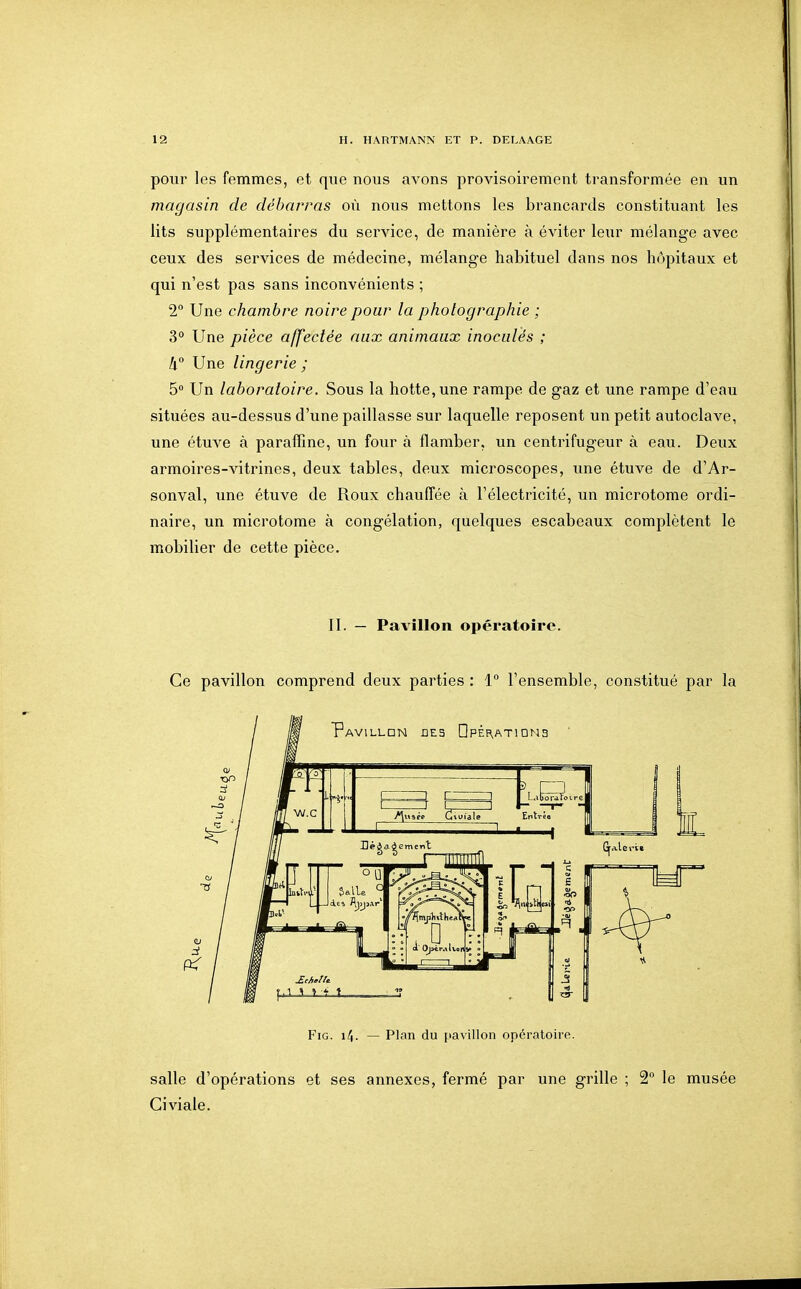 pour les femmes, et que nous avons provisoirement transformée en un magasin de débarras où nous mettons les brancards constituant les lits supplémentaires du service, de manière à éviter leur mélange avec ceux des services de médecine, mélange habituel dans nos hôpitaux et qui n'est pas sans inconvénients ; 2° Une chambre noire pour la photographie ; 3° Une pièce affectée aux animaux inoculés ; II Une lingerie ; 5 Un laboratoire. Sous la hotte, une rampe de gaz et une rampe d'eau situées au-dessus d'une paillasse sur laquelle reposent un petit autoclave, une étuve à paraffine, un four à flamber, un centrifugeur à eau. Deux armoires-vitrines, deux tables, deux microscopes, une étuve de d'Ar- sonval, une étuve de Roux chauffée à l'électricité, un microtome ordi- naire, un microtome à congélation, quelques escabeaux complètent le mobilier de cette pièce. II. — Pavillon opératoire. Ce pavillon comprend deux parties : 1° l'ensemble, constitué par la FiG. i4. — Plan du pavillon opératoire. salle d'opérations et ses annexes, fermé par une grille ; 2 le musée Giviale.