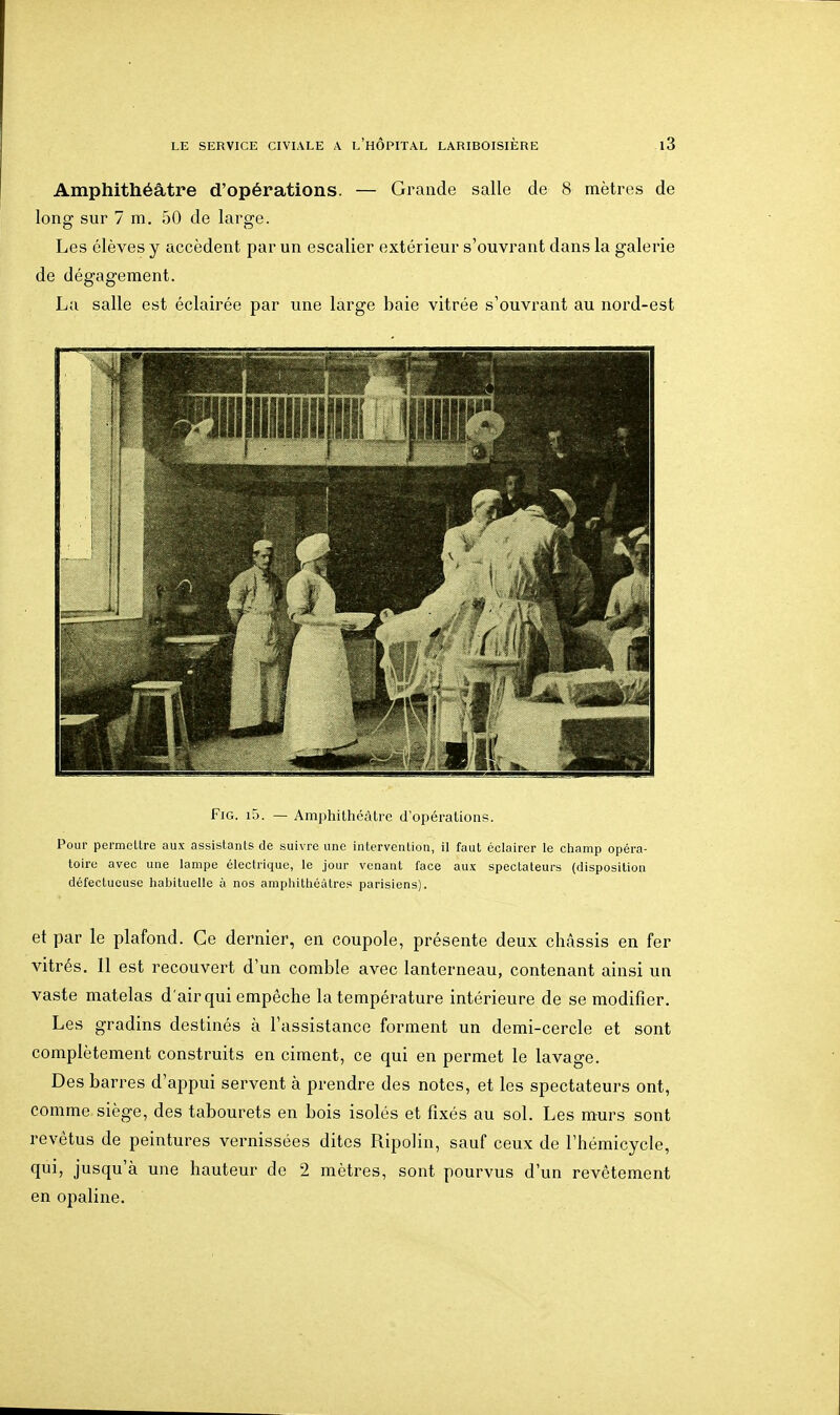 Amphithéâtre d'opérations. — Grande salle de 8 mètres de long sur 7 m. 50 de large. Les élèves y accèdent par un escalier extérieur s'ouvrant dans la galerie de dégagement. La salle est éclairée par une large baie vitrée s'ouvrant au nord-est FiG. i5. — Amphithéâtre d'opérations. Pour permellre aux assistants de suivre une intervention, il faut éclairer le champ opéra- toire avec une lampe électrique, le jour venant face aux spectateurs (disposition défectueuse habituelle à nos amphithéâtres parisiens). et par le plafond. Ce dernier, en coupole, présente deux châssis en fer vitrés, 11 est recouvert d'un comble avec lanterneau, contenant ainsi un vaste matelas d'air qui empêche la température intérieure de se modifier. Les gradins destinés à l'assistance forment un demi-cercle et sont complètement construits en ciment, ce qui en permet le lavage. Des barres d'appui servent à prendre des notes, et les spectateurs ont, comme siège, des tabourets en bois isolés et fixés au sol. Les murs sont revêtus de peintures vernissées dites Ripolin, sauf ceux de l'hémicycle, qui, jusqu'à une hauteur de 2 mètres, sont pourvus d'un revêtement en opaline.