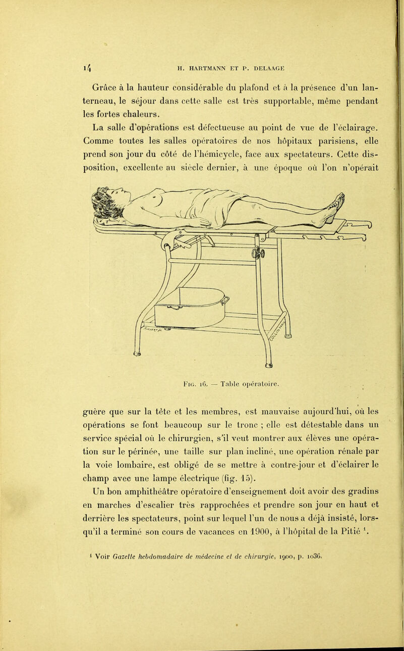 Grâce à la hauteur considérable du plafond et à la présence d'un lan- terneau, le séjour dans cette salle est très supportable, même pendant les fortes chaleurs. La salle d'opérations est défectueuse au point de vue de l'éclairage. Gomme toutes les salles opératoires de nos hôpitaux parisiens, elle prend son jour du côté de l'hémicycle, face aux spectateurs. Cette dis- position, excellente au siècle dernier, à une époque où l'on n'opérait Fie. 16. — Table opératoire. guère que sur la tête et les membres, est mauvaise aujourd'hui, où les opérations se font beaucoup sur le tronc ; elle est détestable dans un service spécial où le chirurgien, s'il veut montrer aux élèves une opéra- tion sur le périnée, une taille sur plan incliné, une opération rénale par la voie lombaire, est obligé de se mettre à contre-jour et d'éclairer le champ avec une lampe électrique (fig. 15), Un bon amphithéâtre opératoire d'enseignement doit avoir des gradins en marches d'escalier très rapprochées et prendre son jour en haut et derrière les spectateurs, point sur lequel l'un de nous a déjà insisté, lors- qu'il a terminé son cours de vacances en 1900, à l'hôpital de la Pitié \ * Voir Gazette liebdoinadaire de médecine et de cliirurgie, 190O) p. io36i