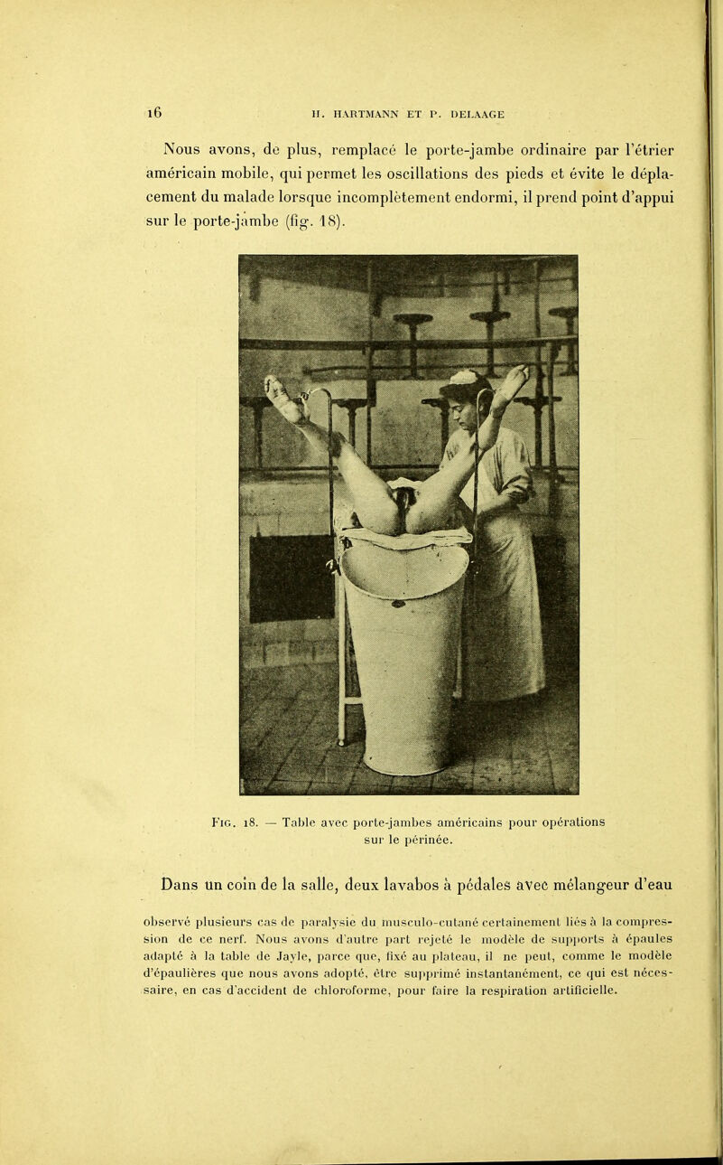 Nous avons, de plus, remplacé le porte-jambe ordinaire par l'étrier américain mobile, qui permet les oscillations des pieds et évite le dépla- cement du malade lorsque incomplètement endormi, il prend point d'appui sur le porte-jambe (fig. 18). FiG. 18. — Table avec porte-jambes américains pour opérations sur le périnée. Dans un coin de la salle, deux lavabos à pédales avec mélangeur d'eau observé plusieurs cas de paralysie du musculo-cutané certainement liés à la compres- sion de ce nerf. Nous avons d'autre part rejeté le modèle de supi)orts à épaules adapté à la table de Jayle, parce que, fixé au plateau, il ne peut, comme le modèle d'épaulières que nous avons adopté, être supprimé instantanément, ce qui est néces- saire, en cas d'accident de chloroforme, pour faire la respiration artificielle.