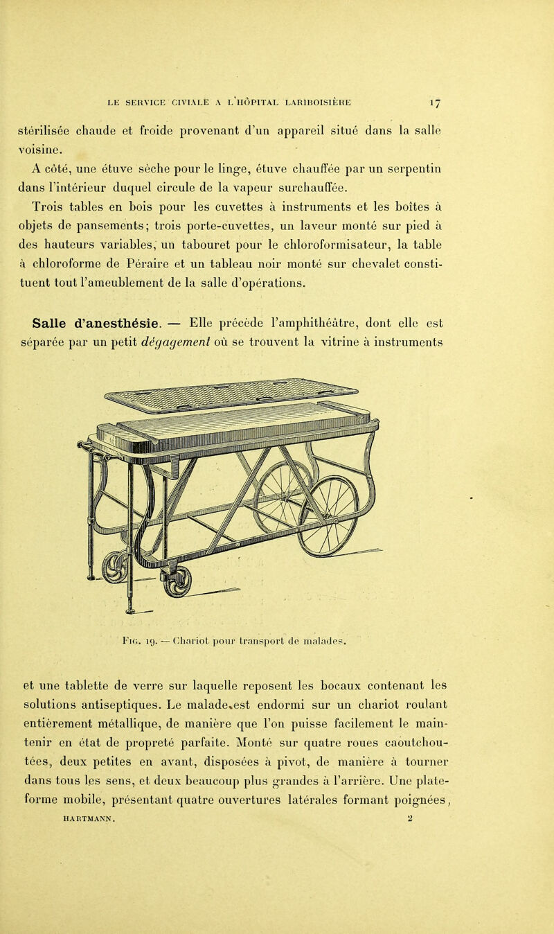 stérilisée chaude et froide provenant d'un appareil situé dans la salle A'oisino. A côté, une étuve sèche pour le linge, étuve chauffée par un serpentin dans l'intérieur duquel circule de la vapeur surchauiïée. Trois tables en bois pour les cuvettes à instruments et les boites à objets de pansements; trois porte-cuvettes, un laveur monté sur pied à des hauteurs variables, un tabouret pour le chloroformisateur, la table à chloroforme de Péraire et un tableau noir monté sur chevalet consti- tuent tout l'ameublement de la salle d'opérations. Salle d'anesthésie. — Elle précède l'amphithéâtre, dont elle est séparée par un petit dégagement où se trouvent la vitrine à instruments Fir,. 19. — Chariot pour transport de malades. et une tablette de verre sur laquelle reposent les bocaux contenant les solutions antiseptiques. Le malade*est endormi sur un chariot roulant entièrement métallique, de manière que l'on puisse facilement le main- tenir en état de propreté parfaite. Monté sur quatre roues caoutchou- tées, deux petites en avant, disposées à pivot, de manière à tourner dans tous les sens, et deux beaucoup plus grandes à l'arrière. Une plate- forme mobile, présentant quatre ouvertures latérales formant poignées, HARTMANN. 2