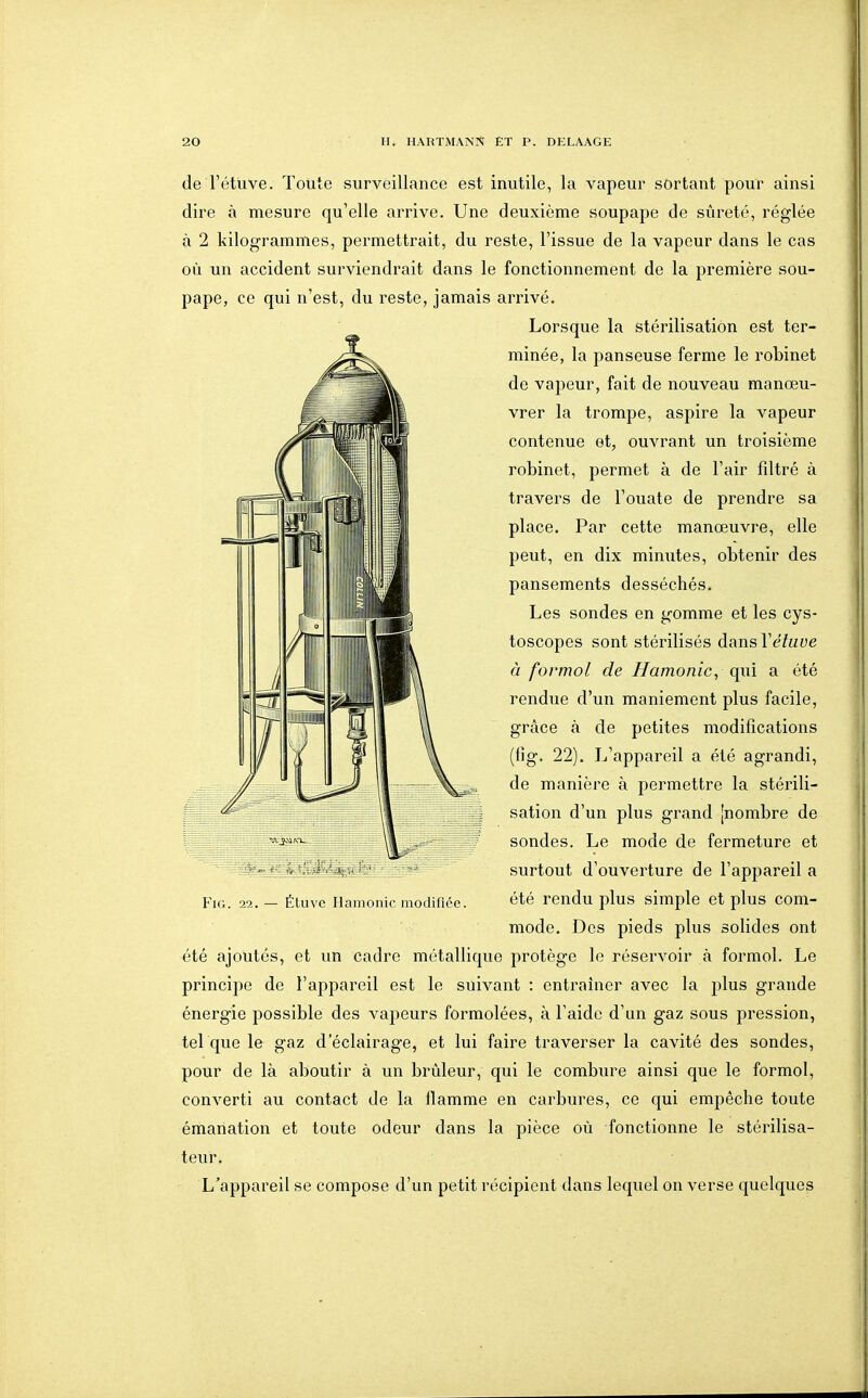 de l'étuve. Toute surveillance est inutile, la vapeur sortant pour ainsi dire à mesure qu'elle arrive. Une deuxième soupape de sûreté, réglée à 2 kilogrammes, permettrait, du reste, l'issue de la vapeur dans le cas où un accident surviendrait dans le fonctionnement de la première sou- pape, ce qui n'est, du reste, jamais arrivé. Lorsque la stérilisation est ter- minée, la panseuse ferme le robinet de vapeur, fait de nouveau manœu- vrer la trompe, aspire la vapeur contenue et, ouvrant un troisième robinet, permet à de l'air filtré à travers de l'ouate de prendre sa place. Par cette manœuvre, elle peut, en dix minutes, obtenir des pansements desséchés. Les sondes en gomme et les cys- toscopes sont stérilisés dansVétuve à formol de Hamonic^ qui a été rendue d'un maniement plus facile, grâce à de petites modifications (Hg. 22). L'appareil a été agrandi, de manière à permettre la stérili- sation d'un plus grand [nombre de sondes. Le mode de fermeture et surtout d'ouverture de l'appareil a FiG. 22. - ÉLuvc iianionicmodirice. été rendu plus simple et plus com- mode. Des pieds plus solides ont été ajoutés, et un cadre métallique protège le réservoir à formol. Le principe de l'appareil est le suivant : entraîner avec la plus grande énergie possible des vapeurs formolées, à l'aide d'un gaz sous pression, tel que le gaz d'éclairage, et lui faire traverser la cavité des sondes, pour de là aboutir à un brûleur, qui le combure ainsi que le formol, converti au contact de la flamme en carbures, ce qui empêche toute émanation et toute odeur dans la pièce oû fonctionne le stérilisa- teur. L'appareil se compose d'un petit récipient dans lequel on verse quelques