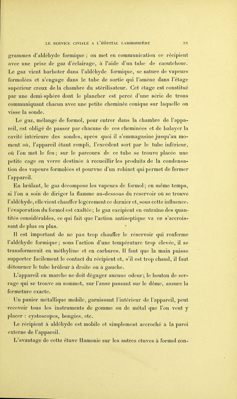 grammes d'aldéhyde formique ; on met en communication ce récipient avec une prise de gaz d'éclairage, à l'aide d'un tube de caoutchouc. Le gaz vient barboter dans l'aldéhyde formique, se sature de vapeurs formolées et s'engage dans le tube de sortie qui Tamène dans l'étage supérieur creux de la chambre du stérilisateur. Cet étage est constitué par une demi-sphère dont le plancher est percé d'une série de trous communiquant chacun avec une petite cheminée conique sur laquelle on visse la sonde. Le gaz, mélangé de formol, pour entrer dans la chambre de l'appa- reil, est obligé de passer par chacune de ces cheminées et de balayer la cavité intérieure des sondes, après quoi il s'emmagasine jusqu'au mo- ment où, l'appareil étant rempli, l'excédent sort par le tube inférieur, où l'on met le feu ; sur le parcours de ce tube se trouve placée une petite cage en verre destinée à recueillir les produits de la condensa- tion des vapeurs formolées et pourvue d'un robinet qui permet de fermer l'appareil. En brûlant, le gaz décompose les vapeurs de formol; en même temps, si l'on a soin de diriger la flamme au-dessous du réservoir où se trouve l'aldéhyde, elle vient chaulFer légèrement ce dernier et, sous cette influence, l'évaporation du formol est exaltée ; le gaz excipient en entraîne des quan- tités considérables, ce qui fait que l'action antiseptique va en s'accrois- sant de plus en plus. Il est important' de ne pas trop chaufler le réservoir qui renferme l'aldéhyde formique ; sous l'action d'une température trop élevée, il se transformerait en méthylène et en carbures. Il faut que la main puisse supporter facilement le contact du récipient et, s'il est trop chaud, il faut détourner le tube brûleur à droite ou à gauche. L'appareil en marche ne doit dégager aucune odeur; le bouton de ser- rage qui se trouve au sommet, sur l'anse passant sur le dôme, assure la fermeture exacte. Un panier métallique mobile, garnissant l'intérieur de l'appareil, peut recevoir tous les instruments de gomme ou de métal que l'on veut y placer : cystoscopes, bougies, etc. Le récipient à aldéhyde est mobile et simplement accroché à la paroi externe de l'appareil. L'avantage de cette étuve Hamonic sur les autres étuves à formol con-