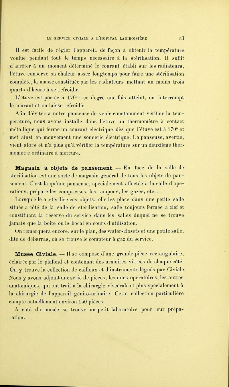 Il est facile de régler l'appareil, de façon à obtenir la température voulue pendant tout le temps nécessaire à la stérilisation. Il suffît d'arrêter à un moment déterminé le courant établi sur les radiateurs, l'étuve conserve sa chaleur assez longtemps pour faire une stérilisation complète, la masse constituée par les radiateurs mettant au moins trois quarts d'heure à se refroidir. L'étuve est portée à 170° ; ce degré une fois atteint, on interrompt le courant et on laisse refroidir. Afin d'éviter à notre panseuse de venir constamment vérifier la tem- pérature, nous avons installé dans l'étuve un thermomètre à contact métallique qui ferme un courant électrique dès que l'étuve est à 170 et met ainsi en mouvement une sonnerie électrique. La panseuse, avertie, vient alors et n'a plus qu'à vérifier la température sur un deuxième ther» momètre ordinaire à mercure. Magasin à objets de pansement. — En face de la salle de stérilisation est une sorte de magasin général de tous les objets de pan- sement. C'est là qu'une panseuse, spécialement affectée à la salle d'opé- rations, prépare les compresses, les tampons, les gazes, etc. Lorsqu'elle a stérilisé ces objets, elle les place dans une petite salle située à côté de la salle de stérilisation, salle toujours fermée à clef et constituant la réserve du service dans les salles duquel ne se trouve jamais que la boîte ou le bocal en cours d'utilisation. On remarquera encore, sur le plan, des water-closets et une petite salle, dite de débarras, où se trouve le compteur à gaz du service. Musée Civiale. — Il se compose d'une grande pièce rectangulaire, éclairée par le plafond et contenant des armoires vitrées de chaque côté. On y trouve la collection de cailloux et d'instruments légués par Civiale Nous y avons adjoint une série de pièces, les unes opératoires, les autres anatomiques, qui ont trait à la chirurgie viscérale et plus spécialement à la chirurgie de l'appareil génito-urinaire. Cette collection particulière compte actuellement environ 150 pièces. A côté du musée se trouve un petit laboratoire pour leur prépa- ration.