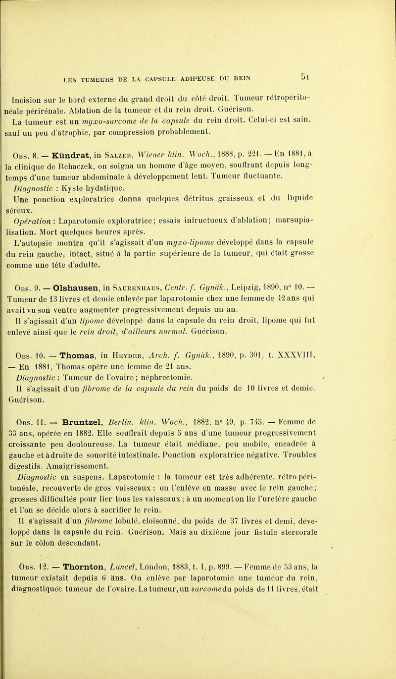 Incision sur le bord externe du grand droit du côté droit. Tumeur rétropérito- néale périrénale. Ablation de la tumeur et du rein droit. Guérison. La tumeur est un mijxo-sarcome de la capsule du rein droit. Celui-ci est sain, sauf un peu d'atrophie, par compression probablement. Obs. 8. — Kùndrat, in Salzer, Wiener klin. Woch., 1888, p. 251. — En 1881, à la clinique de Rehaczek, on soigna un homme d'âge moyen, soutirant depuis long- temps d'une tumeur abdominale à développement lent. Tumeur tluctuante. Diagnostic : Kyste hydatique. Une ponction exploratrice donna quelques détritus graisseux et du liquide séreux. Opération : Laparotomie exploratrice; essais infructueux d'ablation; marsupia- lisation. Mort quelques heures après. L'autopsie montra qu'il s'agissait d'un myxo-lipome développé dans la capsule du rein gauche, intact, situé à la partie supérieure de la tumeur, qui était grosse comme une tête d'adulte. Obs. 9. — Olshausen, in Saurenhaus, Centr. f. Gynâk., Leipzig, 1890, n° 10. — Tumeur de 13 livres et demie enlevée par laparotomie chez une femme de 12 ans qui avait vu son ventre augmenter progressivement depuis un an. II s'agissait d'un lipome développé dans la capsule du rein droit, lipome qui fut enlevé ainsi que le rein droit, d'ailleurs normal. Guérison. Obs. 10. — Thomas, in Hkyder, Arch. f. Gynàk., 1890, p. 301, t. XXXVIII, — En 1881, Thomas opère une femme de 21 ans. Diagnostic : Tumeur de l'ovaire ; néphrectomie. II s'agissait d'un fibrome de la capsule du rein du poids de 10 livres et demie. Guérison. Obs. 11. — Bruntzel, Berlin, klin. \yoch., 1882, n» 19, p. 745. — Femme de 33 ans, opérée en 1882. Elle soufirait depuis 5 ans d'une tumeur progressivement croissante peu douloureuse. La tumeur était médiane, peu mobile, encadrée à gauche etàdroitede sonorité intestinale. Ponction exploratrice négative. Troubles digestifs. Amaigrissement. Diagnostic en suspens. Laparotomie : la tumeur est très adhérente, rétro péri- tonéale, recouverte de gros vaisseaux ; on l'enlève en masse avec le rein gauche; grosses difficultés poUr lier tous les vaisseaux; à un moment on lie l'uretère gauche et l'on se décide alors à sacrifier le rein. Il s'agissait d'un fibrome lobulé, cloisonné, du poids de 37 livres et demi, déve- loppé dans la capsule du rein. Guérison. Mais au dixième jour fistule stercorale sur le côlon descendant. Obs. 12. — Thornton, Lancel, LOndon, 1883, t. I, p. 899. — Femme dé 83 ans, la tumeur existait depuis 6 ànS. On enlève par laparotomie une tumeur du rein, diagnostiquée tumeur de roVaire.Latunleur,un sa/C07?iedu poids de 11 livres, était