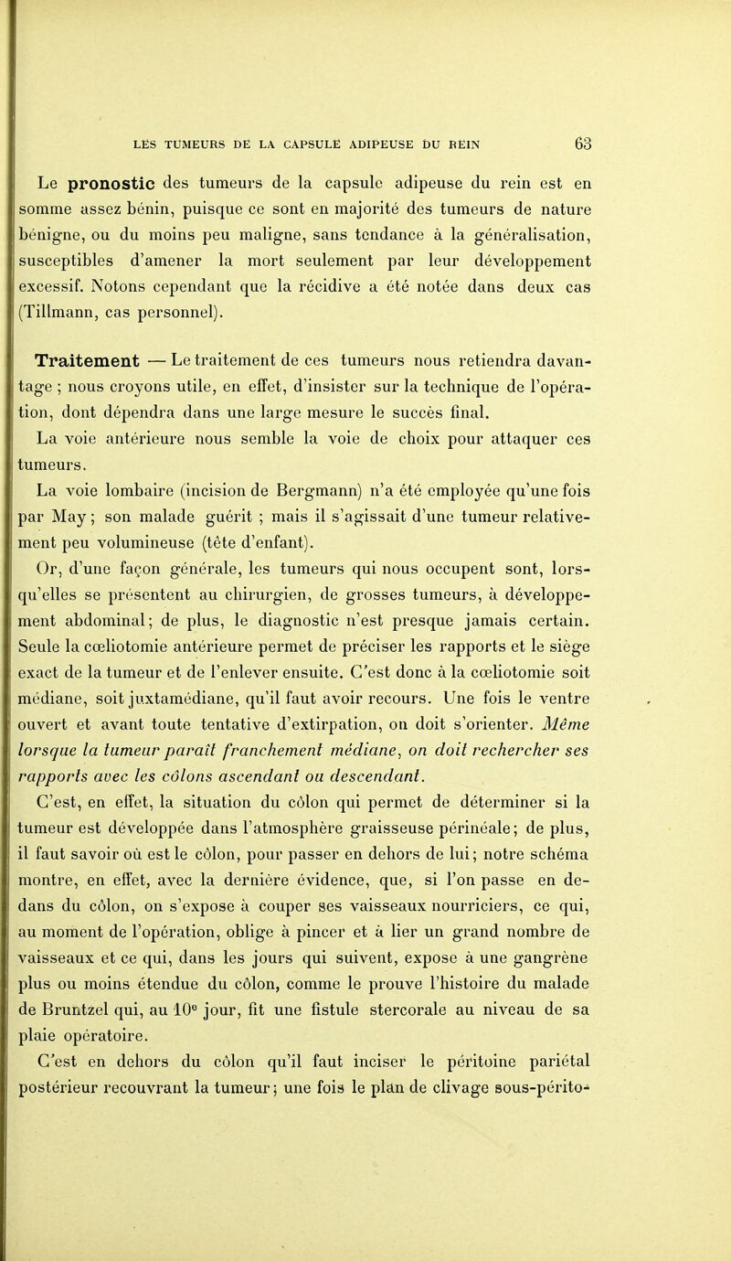 Le pronostic des tumeurs de la capsule adipeuse du rein est en somme assez bénin, puisque ce sont en majorité des tumeurs de nature bénigne, ou du moins peu maligne, sans tendance à la généralisation, susceptibles d'amener la mort seulement par leur développement excessif. Notons cependant que la récidive a été notée dans deux cas (Tillmann, cas personnel). Traitement — Le traitement de ces tumeurs nous retiendra davan- tage ; nous croyons utile, en effet, d'insister sur la technique de l'opéra- tion, dont dépendra dans une large mesure le succès final. La voie antérieure nous semble la voie de choix pour attaquer ces tumeurs. La voie lombaire (incision de Bergmann) n'a été employée qu'une fois par May ; son malade guérit ; mais il s'agissait d'une tumeur relative- ment peu volumineuse (tète d'enfant). Or, d'une façon générale, les tumeurs qui nous occupent sont, lors- qu'elles se présentent au chirurgien, de grosses tumeurs, à développe- ment abdominal; de plus, le diagnostic n'est presque jamais certain. Seule la cœliotomie antérieure permet de préciser les rapports et le siège exact de la tumeur et de l'enlever ensuite. C'est donc à la cœliotomie soit médiane, soit juxtamédiane, qu'il faut avoir recours. Une fois le ventre ouvert et avant toute tentative d'extirpation, on doit s'orienter. Même lorsque la tumeur paraît franchement médiane^ on doit rechercher ses rapports avec les côlons ascendant ou descendant. C'est, en effet, la situation du côlon qui permet de déterminer si la tumeur est développée dans l'atmosphère graisseuse périnéale; de plus, il faut savoir où est le côlon, pour passer en dehors de lui; notre schéma montre, en effet, avec la dernière évidence, que, si l'on passe en de- dans du côlon, on s'expose à couper ses vaisseaux nourriciers, ce qui, au moment de l'opération, oblige à pincer et à lier un grand nombre de vaisseaux et ce qui, dans les jours qui suivent, expose à une gangrène plus ou moins étendue du côlon, comme le prouve l'histoire du malade de Bruntzel qui, au 10° jour, fit une fistule stercorale au niveau de sa plaie opératoire. C'est en dehors du côlon qu'il faut inciser le péritoine pariétal postérieur recouvrant la tumeur; une fois le plan de clivage sous-périto-