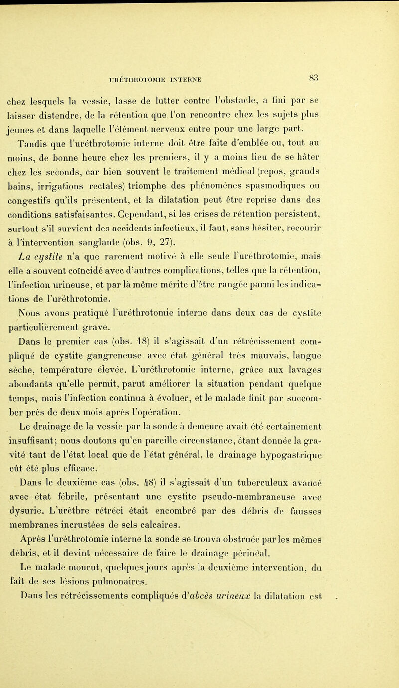 chez lesquels la vessie, lasse de lutter contre l'obstacle, a fini par se laisser distendre, de la rétention que Ton rencontre chez les sujets plus jeunes et dans laquelle l'élément nerveux entre pour une large part. Tandis que l'uréthrotomie interne doit être faite d'emblée ou, tout au moins, de bonne heure chez les premiers, il y a moins lieu de se hâter chez les seconds, car bien souvent le traitement médical (repos, grands bains, irrigations rectales) triomphe des phénomènes spasmodiqucs ou congestifs qu'ils présentent, et la dilatation peut être reprise dans des conditions satisfaisantes. Cependant, si les crises de rétention persistent, surtout s'il survient des accidents infectieux, il faut, sans hésiter, recourir à rintervention sanglante (obs. 9, 27). La cystite n'a que rarement motivé à elle seule l'uréthrotomie, mais elle a souvent coïncidé avec d'autres complications, telles que la rétention, l'infection urineuse, et par là même mérite d'être rangée parmi les indica- tions de l'uréthrotomie. Nous avons pratiqué l'uréthrotomie interne dans deux cas de cystite particulièrement grave. Dans le premier cas (obs. 18) il s'agissait d'un rétrécissement com- pliqué de cystite gangreneuse avec état général très mauvais, langue sèche, température élevée. L'uréthrotomie interne, grâce aux lavages abondants qu'elle permit, parut améliorer la situation pendant quelque temps, mais l'infection continua à évoluer, et le malade finit par succom- ber près de deux mois après l'opération. Le drainage de la vessie par la sonde à demeure avait été certainement insuffisant; nous doutons qu'en pareille circonstance, étant donnée la gra- vité tant de l'état local que de l'état général, le drainage hypogastrique eût été plus efficace. Dans le deuxième cas (obs. 48) il s'agissait d'un tuberculeux avancé avec état fébrile, présentant une cystite pseudo-membraneuse avec dysurie. L'urèthre rétréci était encombré par des débris de fausses membranes incrustées de sels calcaires. Après l'uréthrotomie interne la sonde se trouva obstruée parles mêmes débris, et il devint nécessaire de faire le drainage périnéal. Le malade mourut, quelques jours après la deuxième intervention, du fait de ses lésions pulmonaires. Dans les rétrécissements compliqués Ôl abcès urinéux la dilatation est