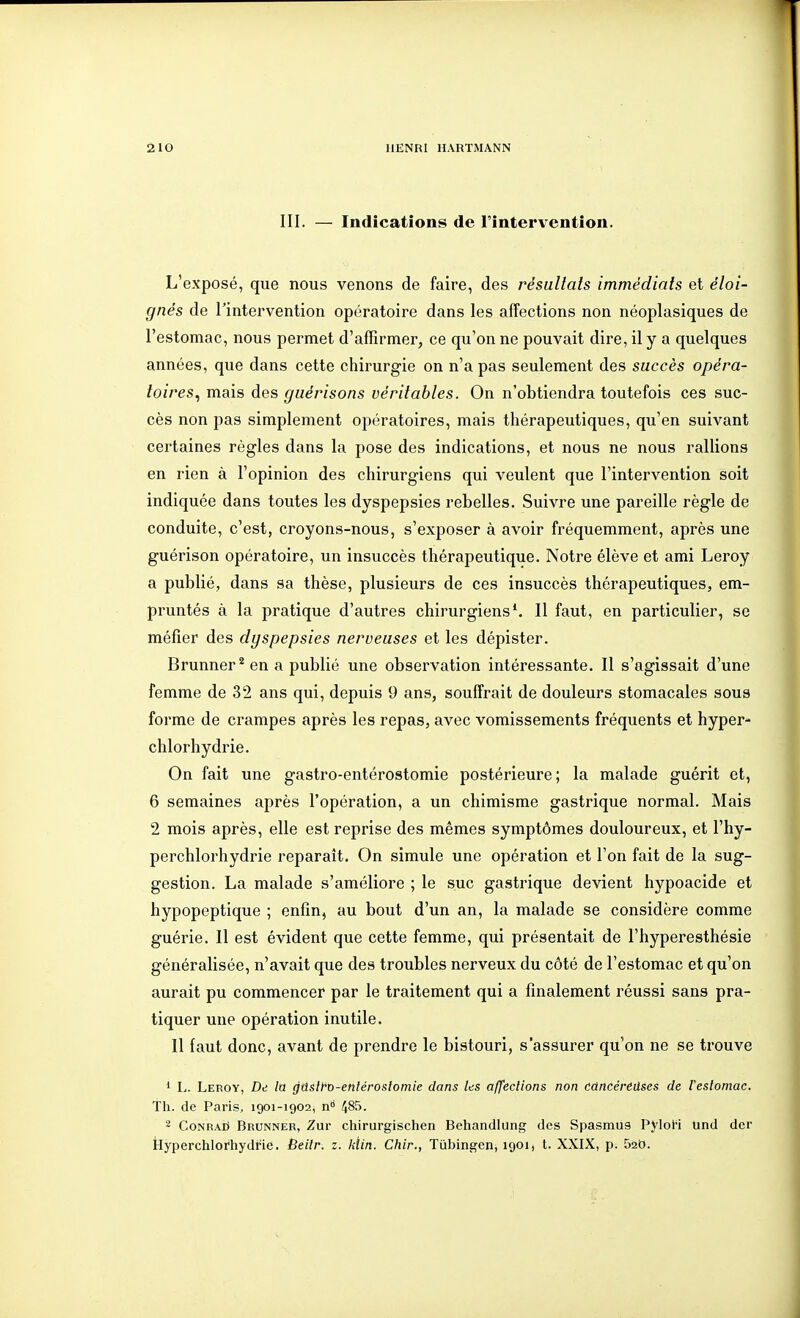 III. — Indications de l'intervention. L'exposé, que nous venons de faire, des résultats immédiats et éloi- gnés de l'intervention opératoire dans les affections non néoplasiques de l'estomac, nous permet d'affirmer, ce qu'on ne pouvait dire, il y a quelques années, que dans cette chirurgie on n'a pas seulement des succès opéra- toires^ mais des guérisons véritables. On n'obtiendra toutefois ces suc- cès non pas simplement opératoires, mais thérapeutiques, qu'en suivant certaines règles dans la pose des indications, et nous ne nous rallions en rien à l'opinion des chirurgiens qui veulent que l'intervention soit indiquée dans toutes les dyspepsies rebelles. Suivre une pareille règle de conduite, c'est, croyons-nous, s'exposer à avoir fréquemment, après une guérison opératoire, un insuccès thérapeutique. Notre élève et ami Leroy a publié, dans sa thèse, plusieurs de ces insuccès thérapeutiques, em- pruntés à la pratique d'autres chirurgiens*. Il faut, en particulier, se méfier des dyspepsies nerveuses et les dépister. Brunner^ en a publié une observation intéressante. Il s'agissait d'une femme de 32 ans qui, depuis 9 ans, souffrait de douleurs stomacales sous forme de crampes après les repas, avec vomissements fréquents et hyper- chlorhydrie. On fait une gastro-entérostomie postérieure; la malade guérit et, 6 semaines après l'opération, a un chimisme gastrique normal. Mais 2 mois après, elle est reprise des mêmes symptômes douloureux, et l'hy- perchlorhydrie reparaît. On simule une opération et l'on fait de la sug- gestion. La malade s'améliore ; le suc gastrique devient hypoacide et hypopeptique ; enfin, au bout d'un an, la malade se considère comme guérie. Il est évident que cette femme, qui présentait de l'hyperesthésie généralisée, n'avait que des troubles nerveux du côté de l'estomac et qu'on aurait pu commencer par le traitement qui a finalement réussi sans pra- tiquer une opération inutile. 11 faut donc, avant de prendre le bistouri, s'assurer qu'on ne se trouve 1 L. Leroy, De la gûslfo-entéroslomie dans Its affections non cùncérëdses de l'estomac. Th. de Paris, 1901-1902, n 485. 2 CoNRAii Brunner, Zur chirurgischen Behandlung des Spasmus Pylol-i und dcr Hyperchlorhydfie. Beitr. z. kïin. Chlr., Tiibingen, 1901, t. XXIX, p. Sab.