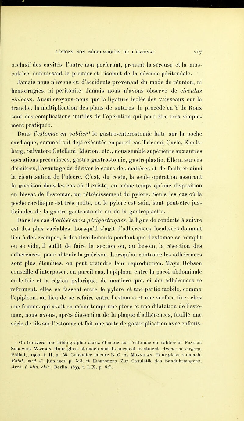 occlusif des cavités, l'autre non perforant, prenant la séreuse et la mus- culaire, enfouissant le premier et l'isolant de la séreuse péritonéale. Jamais nous n'avons eu d'accidents provenant du mode de réunion, ni hémorragies, ni péritonite. Jamais nous n'avons observé de circulas viciosus. Aussi croyons-nous que la ligature isolée des vaisseaux sur la tranche, la multiplication des plans de sutures, le procédé en Y de Roux sont des complications inutiles de l'opération qui peut être très simple- ment pratiquée. Dans l'estomac en sablier^ \a gastro-entérostomie faite sur la poche cardiaque, comme l'ont déjà exécutée en pareil cas Tricomi, Carie, Eisels- berg, Salvatore Gatellani, Marion, etc., nous semble supérieure aux autres opérations préconisées, gastro-gastrostomie, gastroplastie. Elle a, sur ces dernières, l'avantage de dériver le cours des matières et de faciliter ainsi la cicatrisation de l'ulcère. C'est, du reste, la seule opération assurant la guérison dans les cas où il existe, en même temps qu'une disposition en bissac de l'estomac, un rétrécissement du pylore. Seuls les cas où la poche cardiaque est très petite, où le pylore est sain, sont peut-être jus- ticiables de la gastro-gastrostomie ou de la gastroplastie. Dans les cas à''adhérences périgaslriques^ la ligne de conduite à suivre est des plus variables. Lorsqu'il s'agit d'adhérences localisées donnant lieu à des crampes, à des tiraillements pendant que l'estomac se remplit ou se vide, il suffit de faire la section ou, au besoin, la résection des adhérences, pour obtenir la guérison. Lorsqu'au contraire les adhérences sont plus étendues, on peut craindre leur reproduction. Mayo Robson conseille d'interposer, en pareil cas, l'épiploon entre la paroi abdominale ou le foie et la région pylorique, de manière que, si des adhérences se reforment, elles se fassent entre le pylore et une partie mobile, comme l'épiploon, au lieu de se refaire entre l'estomac et une surface fixe ; chez une femme, qui avait en même temps une ptôse et une dilatation de l'esto- mac, nous avons, après dissection de la plaque d'adhérences, faufilé une série de fils sur l'estomac et fait une sorte de gastroplication avec enfouis- 1 On trouvera une bibliographie assez étendue sur l'estomac en sablier in Francis Sedgwick Watson, Hour-glass stomach and its surgical treatment. Annals of surgery, Philad., 1900, t. II, p. 56. Consulter encore B.-G.-A. Moyniham, Ilour-glass stomach. Edinb. med. J., juin 1902, p. 5i3, et Eiselsderg, Zur Casuistik des Sanduhrmagens, Arch. f. klin. chir., Berlin, 1899, t. LIX, p. 825.